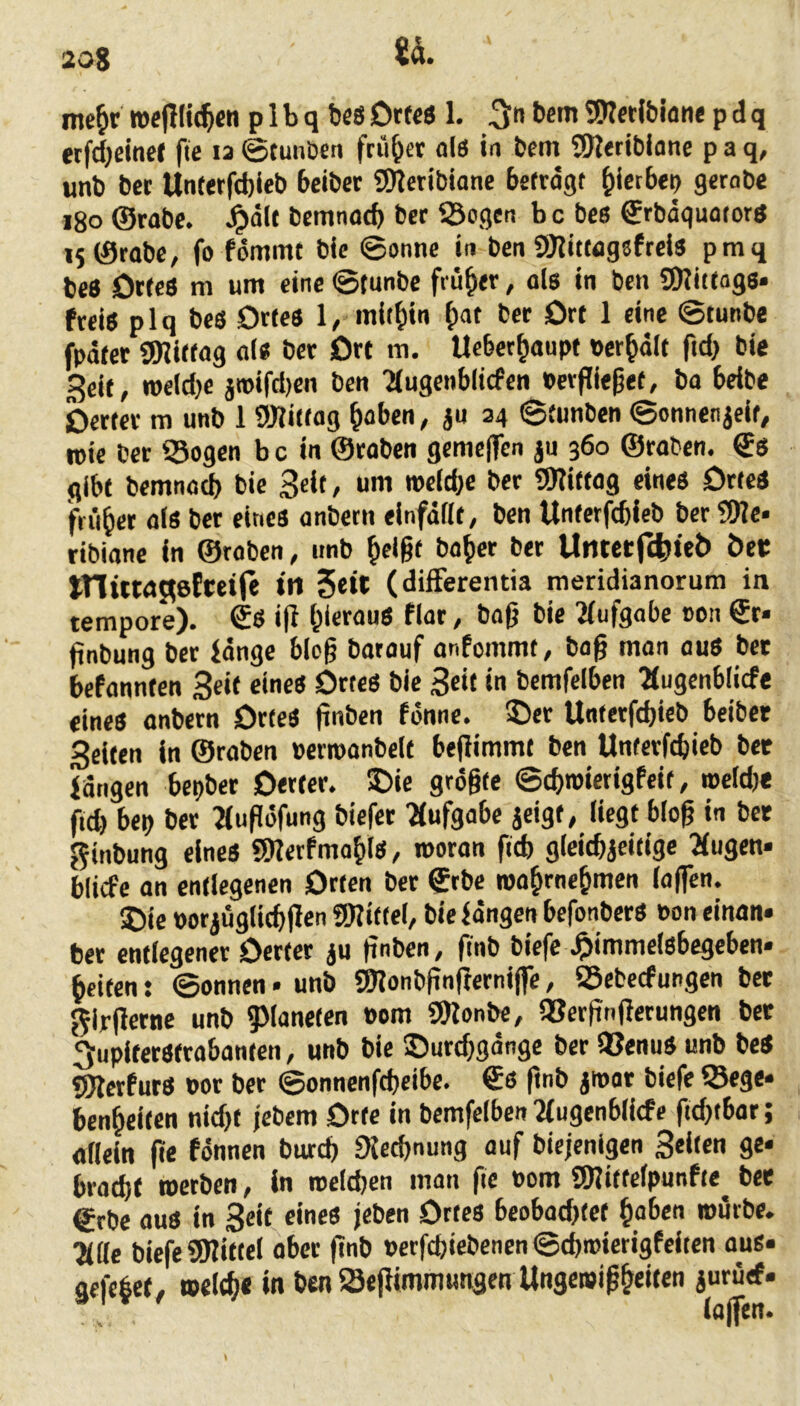 20S me^r wepiic^cn p I b q bcö Ortes 1. 3** 9)?et(blone p d q etfdjeinet fte la ©tunDen fcii&er als in bem 9)?etibione p a q, unb bec Unterfd)ieb beiber SKcribiane betrögt ^ietbeo gerabc i8o ©robe. Jpölt bemnotb ber Sogen bc bes ©rböquotors i5©rabe, fo fömmt bic ©onne in ben SKitwgsfreis pmq beS Ortes m um eine ©tunbe früher, ols in bcn SRittags* freiS plq bes Ortes 1, mithin ^)at ber Ort 1 eine ©tunbe fpöfet SÜRittog als ber Ort m. Ucbet^oupt »erhalt fid} bie Seit, roeld)e jipifd)en ben 'augenblicfen Perflieget, ba beibe berter m unb 1 SRittog ^aben, ju 34 ©tunben ©onnen^eif, ipie ber Sogen b c in ©roben gemc|Tcn ju 360 ©raben. €s gibt bemnad) bie Seit, um tpeld;e ber SlRittog eines Ortes früher als ber eines anbetn einföflt, ben Unterfcbieb ber 2Re* ribiane in ©roben, unb ^ei§t bo^er ber Umecf(tltet> öei: tnütaflefreife tn 5«« (difFerentia meridianorum in tempore). €s i|l hieraus flar, baß bie 'Aufgabe 0011 6r« ßnbung ber Jönge bloß batouf anfommt, baß man aus bet befonnten Seit eines Ortes bie Seil in bcmfelben ^ugenblicfe eines onbern Ortes ßnben fonne. ©er Unterftßieb beibet Seiten in ©roben perroonbelt beßimmt ben Unterfcbieb bet langen bepbet Oerier. ©ie größte ©cbmierigfeit, meldje fid) bep ber Tiußöfung biefer ?(ufgabe jeigt, liegt bloß in bet ginbung eines SSRerfmoblS, woran ftcb gleicbjeitige ^ugen« blicfe an entlegenen Orten ber ©rbe wobrnebmen (offen. ©ie porjüglicbßen üRittel, bielöngen befonbers Pon einon« ber entlegener Oerter ju ßnben, finb biefc .^immelsbegeben» beiten: ©onnen • unb gjionbßnßerniffe, Sebecfungen bet girßerne unb ?Mane(en Pom SDionbe, Serßnßerungen bet 3upltetStrabanten, unb bie ©urcbgönge ber Senus unb beS SiRerfurS por ber ©onnenfcbeibe. €s ßnb jipor biefe Sege« benbeiten nidjt febem Orte in bemfelben 2fugenblicfe fid)tbor; allein ße fönnen burd) SJecßnung auf bicjenigen Sollen 9«. brod)t »erben, in roelcßen man fic Pom SRittelpunfte bet ©rbe ous in Seit eines feben Ortes beobachtet haben mürbe. Title biefe fSRittel ober ßnb Perfcßiebenen ©cßroierigfeiten ous« gefebet, »eltb« in ben Seßimmungen Ungemißbeiten jururf.