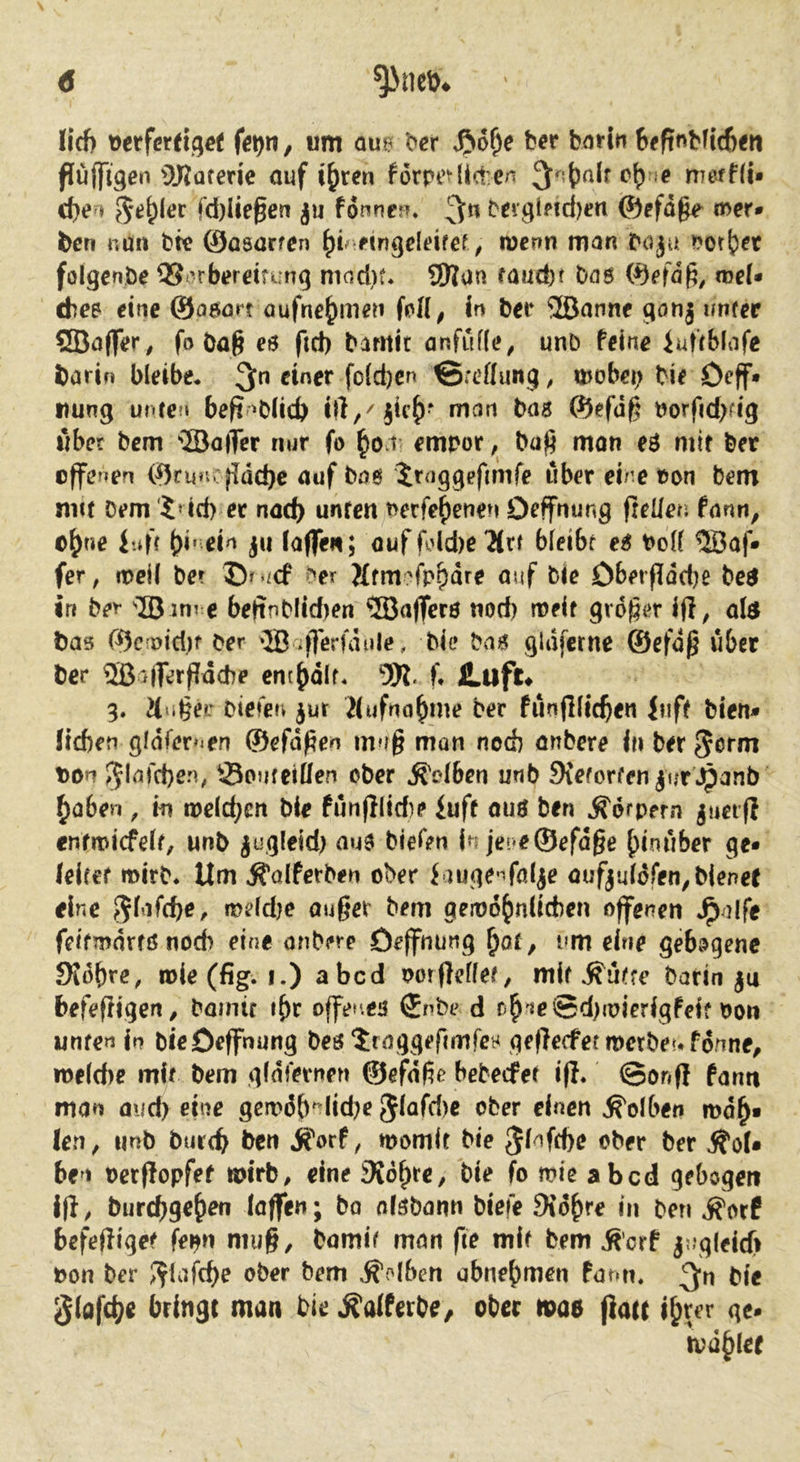 lief) Derfereiqct fig^n, um ou6 l?er ber bnrin bfftnbfic6<ti flufflgen 9J^Qterie auf i^ren f6rpe^(i(t:cn nTerni* cf>e ♦ fd)Üef en ju fonnejn '^n C'eigl?id)en ©efd§e mer* ben nürt bfe ©asarfen ftngdeifef ^ luenn man boju folgenöe QS^rberdtiung mod)t. 9Ran raud)f bas ©efd^, mc(* ches eine ©asört aufne^men foH; In bet* ®anne gonj ifnrer SBaflfer, fo öa^ es ftd) bamit anfuffe^ unb feine iuftbiafe barin bleibe* 3>” einer fo(d)en @:ettun.9; mobei; bie Deff* Dung unten beft^bfid) irt,/iic^- mein bas ©efd^ öorfid>fig über bem ®a|Ter nur fo ^Ovi embor, baj^ mon eS mit ber offenen ©runcfldcbe auf bns iruggefimfe über eh e oon bem nm Dem '5dd> ec nad) unren mfe^enen Drffmmg fteüen fann, o^ne i.if( ()i« ein lafTen; ouf fo(d)e 'Mrt bfeibr es t>o(( ®af* fer, mell bet Dr^icf der iftmofr^dre auf Die Obetflddje bes in ber IB int c beftnblidien ®a)TcrS nod) meif großer 1(1^ ate bas ©croid.)f Der '‘JBafTerfdule, Die bas gldfcrne ®efdß über ber ®a|Terf[dche ent{)dlf. ‘3W. f* JLuft« 3. 2(uße?: Diefen ^ut ilufna^me ber fünjllic^en Inft bien- ficben gldfer»ien ©efdßen muß man nod) anbere In ber t)Dn 5^^^d)en; Souteiüen ober Selben unb 9{eforfen jur Jpanb ^aben , in me(d;en ble fünfllid)? iuff ouS ben Körpern juetfl enrmicfdt, unb ^ugleid) aus biefen in jer*e©efdße hinüber ge* (eitet mirb. Um ^oiferben ober iaugC'^föl^e aufjuldfen^bienet eine meld?e oußer bem gemd^nlicben offenen ^alfe feifmdrrs noch eine onbere öeffnung ^o£, um eine gebogene JKobre, roie(fig. I.) abcd oorfleflet, mit ^üt?e barin |u befeftigen, Dainir i^c offenes ®nbe d f4'*^®d)mierlgfeif oon unten In bleOeffnung bes ^raggefimfeH geflecfef merbeu fdnne, toeldte mit bem gidfernen ©efdße bebedPet ifl. ©onfi fantt man oud) eine gcmöb^lidje Jlafd)« t^ber einen Kolben md^« len, unb bur(b ben j?orf, momit Me ^f^fefte ober ber ifol* ben ocrflopfef mIrb, eine Std^re, Me fo mie abcd gebogen Ifi, burebge^en laffen; bo nlsbann biefe 9tdbre in ben Äotf befefliqet fe^n muß, bamif man fte mit bem Äorf j!-g(elc(i oon ber ?flafcf)e ober bem Kolben ubnebmen fami, 3‘n bie ^lafcb« bringe man Me ^alferbe^ ober mae (lau i^ter ge* mahlet