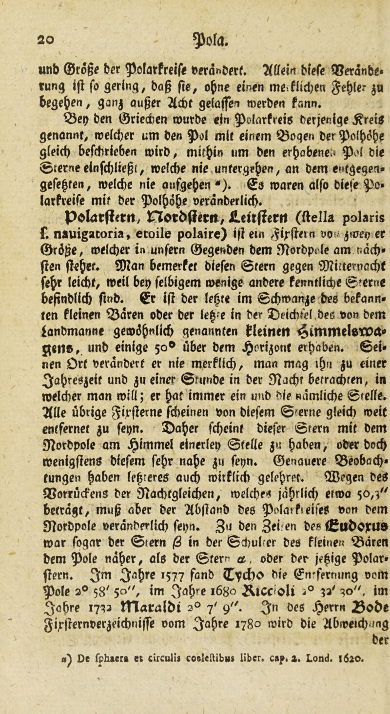 tinb ©ro§^ ber ^olatfretfiS 7(üdn btcft 95crdnb^* tung i|l fö gering, bog fte, o^ne einen meJltd)en ^e^ter ju begehen, ganj ouger 'Ud)t ge(a(fe?i merben farni. S3et) ben ©riedbcn mürbe ein 9)oIfltfrct5 berjeniqe Ärei^ genönnf, meicber am ben 5^oI mit einem ^^oqen ber ^ol^dbe gietd) befdiriebeit mirb , mitbi*> wni bcn erbobene;» bie ©terneclnfcbltegt, »efcbe nie unfergp^^n, ölt bem entgegen* gefelfen, melcbc nie anfgebcn ^). €a maren alfo biefe ^o» larfretfe mir ber ^^ol^obe betdnberlicb, PoIat(!ertl/ not2>(}im/ SLettfiettt (ftella polaris £ nauigatoria, etoile polaire) ifi ein ^5i|*fietn jmei? ec &rö^e, meicbec in unfern ©egenben bem filorbpi le am ndcb» jlen lieber SDlan bemerfet bfcfen ©fern gegen 3Kirternßcbt febt leid)f, meii bcp felbigem menige onbere fermtlttbe ©ferne befinblicb fmb* €c ifi ber U^te im ©cbmanjc bee befonn* ten flelnen QJdren ober ber ie|*e in ber 35fid)fel.beß t>oo bem ianbmanne gemäb”*i^b genannten {leinen ^imnteletoa^ jtene,. unb einige 50^ über bem ^orijonf erbobem ©ei- nen Drf berdnberf er nie merfdcb, mön mng ju einet unb ju einer ©fimbe in ber S^acbt berrncbfen, in meld)er man mifi; er ^at immer ein unb bie «dmlicbe ©teffe* 7(IIe übrige ^ij^fierne fcbetnen bon biefem ©?erne gleid) meie entfernet ju fepn. ©ober febeint biefer ©rern mit bem JJIorbpole am ^immel einerlei) ©fefle ju ^aben, ober boeft menigflen$ biefem febr nabe ju fepn. ©enauere 55eoböcb* fungen b^ben (ebtereß oueb mitfird) gelebret« ®egen be^ SSorrüefens ber 9?ad)tgfeicben, meicbeß jdbriid; ermo 50,V' betragt, mug ober ber 2(b|Tönb beß 5^olörfieifeß oon bem JJlorbpole oerdnberlld) fepn. ßn ben bee l(Ctti>C)ril9 mar fogar ber ©tern ß in ber ©d)ul?er beö flcinen ^Sdren bem 5^oIe ndber, olo ber ©terr a. ober ber ie^iqe 5)oIar* fjern* 3m 3^b*^ *577 bie ©n'fernung oom 5)ole 2® 58' 50, im 3öb^e 1680 ^tcc^oli 5° im 3abre 17^3 tTlaralbi 2^ 7' 9. 3^ bes Jperrn 25oöe gijr(}ernperjeicbni|fe oom 3ub^e 1780 mirb bie 2tbmeid)^ing ber De fphaera et circulis coelelUbiis über. cs^,z, Lond, i6l0*