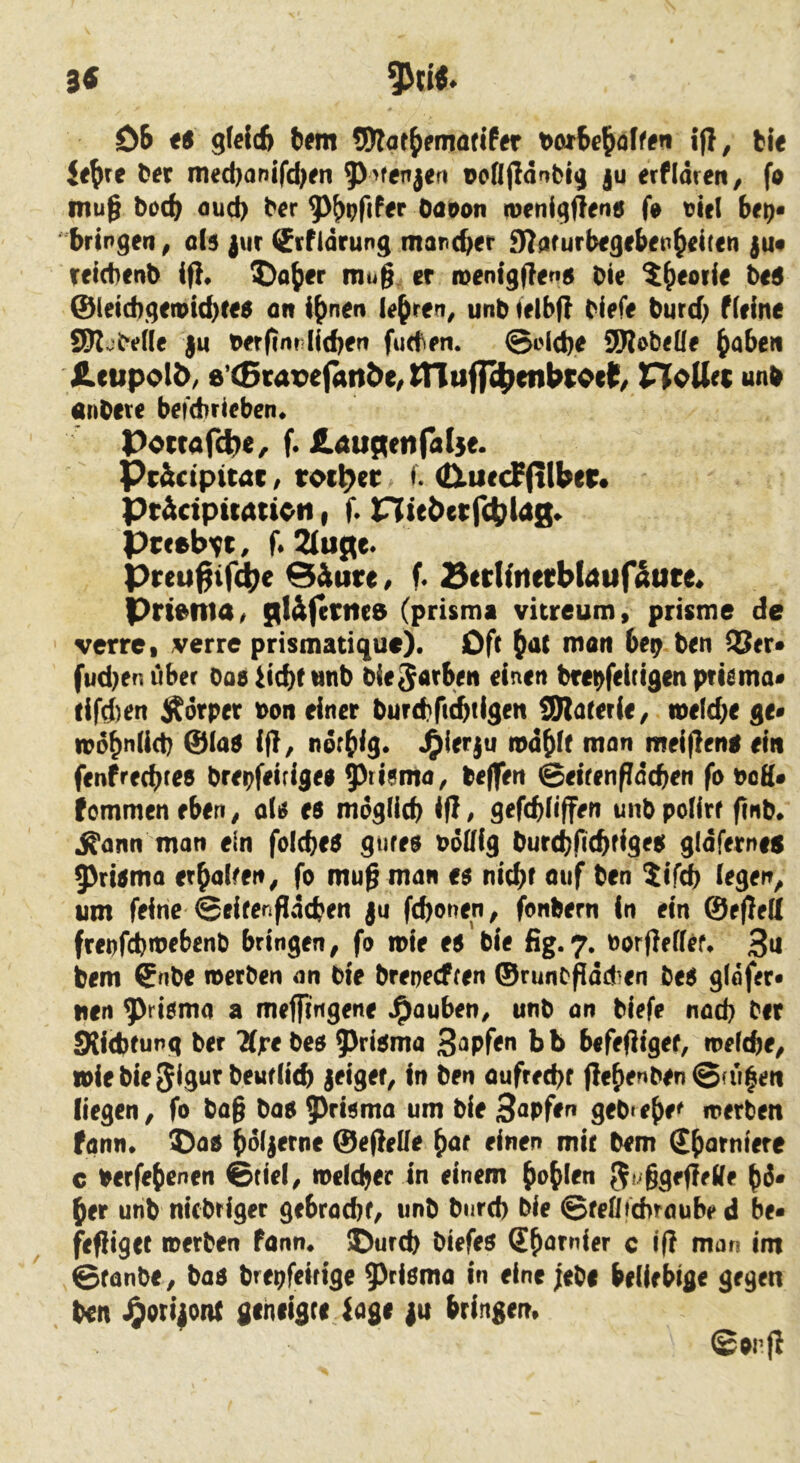 3« DB t$ gWcfe bem S)lae{)eniöflfer i|}, bi« Je^re tex med)anifd)fn Dcfljidnblj ju erfldren, fo mu§ bocb flud) bcr Oöt)on iDenigft<ri5 fi» tJicl bit)^ bringen^ 0I5 jur Srfidrung marcber 9?arurb€gebfp^dten ju# Tficbenb ip, ®o{)er mu§, er roenigPen^ Die 5^eoiie t>t6 ©(eicbqetptcb^^^ <in i^nen lehren, unb ielbp Diefe burd) f(eine SK.;De(lf ju Derpm lieben fuden. ©oicbe SJRobeüe Hcupoli)/ 8’(5tat>ej4n2>e/tnufl^enbrocl^/ HeUec unb anOere befebrieben* Po(rafct)e/ f. ÄdURenfalse. Pc&ctpttac / totl^er f. (tluecf(tiber* Pt&ctpuauott t f* ntebetfcbldg» Preeb^t, f* Preu^ifd^e @&ure ^ f« SerHiterbldufaute« Prtertta/ gl&fertte8 (prismi vitreum, prisme de verrci verre prismatique). Oft matt be^ Den QUer* fud)er<uber Oae^iebttinb Die^Arb^n einen brebfeitigenpfiema« dfd)ert j^orper Don einer burebb^tigen tSRarerie/ toelcbe ge* toobniieb ©iaa ip^ ndrbig. «Oierju nodbit man meipeng ein fenfrechtes brepfeirigee 9^risma, bePert ©eirenpdcbefi fo dcH* fommen eben, otiJ es mdglicb <P / gefebPffen unb polirf finb* ^ann man ein folcbeS gtires odlPg Durebfubtides gidfernen 9>risma erbaPen, fo muß man es nicht ouf Den $ifch iegen^ um feine ©eifenpdehen ju fchonen, fonbern in ein ©ePed freofd)ioebenb bringen ^ fo n>ie es Die fig.7. Dorpeffef, 3u bem ©nbe merben an Die breneeften ©runcfidd^en Des gldfer« nen ^risma a meffingene J^auben^ unb an Diefe nad) Der SKiebtung Der Kjreöee Prisma bb befePigef, mefebe, toiebie^^igur beudicb jeigef, in ben oufrechf PehenDen ©fu^eti liegen^ fo baß bos ^^risma um bie Sapfen gebtehe^ merben fann* ^as hd(|erne ©epelle h<tr einen mit bem c Derfehenen ©tief^ loefcher in einem hohisn ^f^ßgeßetfe hd* her unb niebriger gebracbf, unb burd) bie ©feflicbraubed be« fePigef »erben fonn* ©urch biefes ShtJfuirf c IP man int ©fönbe, bas brepfeiflge 9)Höma in eine ;ebe beliebige gegen Den J^ori|oiU gehiigre tage |u bringen. ©onp
