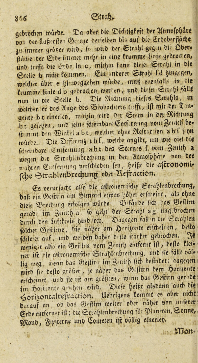 8 fi S jebtod)6n toufb^. flbcr bis ©KfitlgfcK bft 7(fiiiofp^<i(€ »j)n ccr äa^srlleii ©r lijs bertclben bi« auf ble üröobfrftäcbe tu immer größer roitb, fc micD b« €tra^l gcäm bl« Ober« llä'.iie Der <£rbe immer m«^r in eine trumrae fmie gebroden, unb ttlfft Die erbe in c, mif^m fann biefc; ©trobl >« ble ©teile b nid)t fommen. (£tn cnberer ©irab> fd roeld)et über e t^i-imcggeften mntbe, mud eiveni^J? .f‘* trumme tinie d b g?brod;en, raetfen, unb biffer ©tc.ibHailt nun in oic eteUe b. ©ie ?Kid)tiing tiefe« ©tr.i|((g , in tceldier er bag Huge beS Seobad)rer6 tnjft, i|l mit bei gerne bt einerlei), mätl;in irirb Der ©tcrn in ber fKicbtung b t gcteben, unb fein« fd)einbo>f€ntfcrnnng eom 3e»'tlf be» ft.mmt ben ®mfel abt, trclcber o^ne fRcftcc lon abf j-b« roürtc. X)ie Diffecmj tbf, »eld)e angibt, um mie ciel Die fcJ'etnbare entfefnung abt beö '52tern;8 f, »am * wegen ber ©tribleHbreclnmg in bet Jitmofp^öre nen ber n-abren ^,:tf«rming üerfdiiebrn fep, bei§t_ bie ö|?COnomi» (d)e ©trablfnbie^ung ober J^efraction. €s oei urfodit oifo bic aflroneniifd)e ©trofilenbrecbung, baü ein ©efltrn am ©immel etwae böb«r erfd'.eint, ol3 ebne biete 'ISrediting erfolgen würbe ©efanbe fid) taö ©eßirn gerob'^ im Senir^ a. fo ge|(t ber ©fraf)! ag ung^brod)cn burd) b»n luftfreis binb rd). 'dagegen faü-n Die fetroblen foldier ©eliirne, bi'e nöber om ^orijonte eti'dieir.en, beßo fdiiefcr auf, unb werben bai)er b fto Itörfer gebrochen. 3e weniger alfo ein ©eftim oom 3enifb entfernt ItT, beflo flei« «er ifi tie ofironomifdre ©ttabl^nbrertiung, unb (le fällt oöl« lig weg, wenn bas ®e|iit'. im üdl befinbet; Dagegen wirb fie beflo großer , je näher bas ©«flirn bem .Öori^enfe erfebeinet unb fie i|l am greifen, w nn bas ©eftirn gerrbe im .^oiif.ont? g )et)en wirb. 5)iete ^eißt aisbann auch bie ^orisontalrefraction. Uebrigens tommf es ober nid)f bmauf an, oo Daß ©fflirn weiter ober naßer non imferet Srbe entfernet ill; Die ©traf)^rnbr?cbung fin Planeten, ©onnc, SSJlonb, Somrith ijl Pöllifl einniep. ' 'i Won«