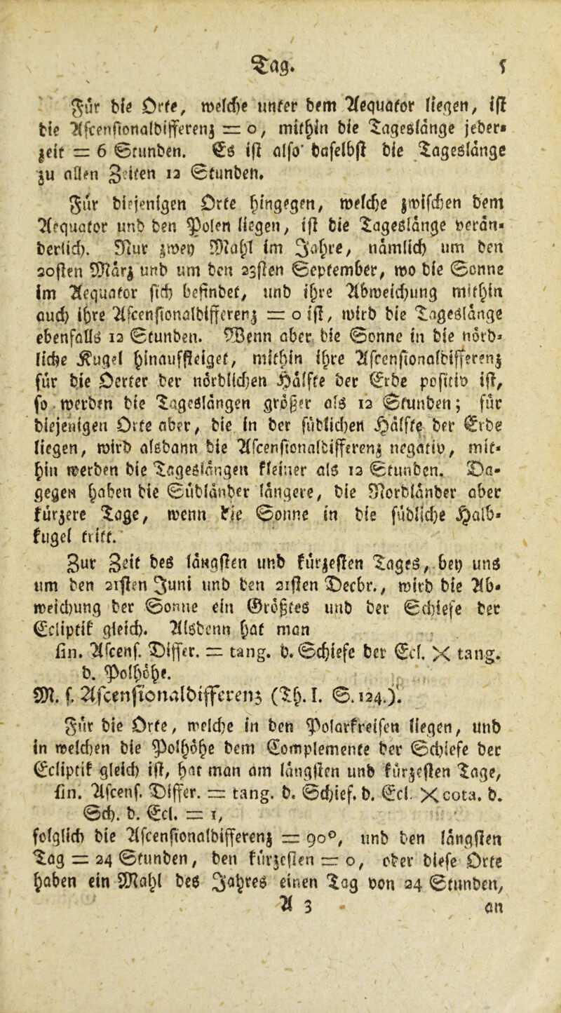 bfö utifer bem Tteciuafor liefen ^ iß tie TifwiftotiaWiffetetii zro, mithin bic 5ageöfdnge jeber« |eit = 6 ©funben. i(l öifo’ bafdbjl bje ^ageöldngc ju aO^n ©tutiben. ^ur blpjenigen Orte wetd)e jn>ifc6en bem ?(rquötor unb ben ^olen liegen; ifl bie 'iageöldnge betdti* berlid), Siut §meo ED^üI;! Im 3af;i’e; namlicfc nm ben 2o|len SHdri unb um bcn 2sften September^ mo bie ©onne Im ?{equafor ftd) befinbcO unb if)re 2lbn)etd)ung miff^in oud) ihre Tlfcenfionölbiftcren^ rr o ijl, inirb bie ‘Jngeöldnge ebenfötlö 12 ©runben. ®enn ober bie ©onne in bie notb* liebe ^ugd ^inoufPdgef, mif^in i^re 2lfcenfiono(bifferenj für bje öerfer ber ndrblidjen ^dlfte bec ©rbc pofui\? ifl, fo merbm bic 'Jageöldngert grpg?r olö 12 ©ftinben; für biejenigen Citeober; bie in ber fublid)ert »^dlfff ber €rbe liegen, mirb olßbonn bie 2(rcenftona(bifferenj negotiO; mie* ^in »werben bie Sogeölongen fidner ai$ 12 ©tunben. 2)o- gegen f^oben bie ©ubldnber längere^ bie 9]orbldnber ober furjere ^ogc, wenn bie ©onne in bie fublid}e ^al6« fuge! flirr. 3ur 3^*f Idngflrn unb furjepen bnj unä um ben 2iflen 3uni unb ben 2ifJen ©eebr., wirb bie ?(&• n)eid)ung ber ©onne ein ©ic§feö unb ber ©d)iefe ber ßdipfif gieid). ?l(6bcnn ^of mon fin. ’^feenf. ©ijfcr. m tang. b*©c5iefe ber ®d, X tang. b. ^olbo^e. SK. f. 2(fcenfionvilbifferen5 ©.124.^. gur bie örfe, treidle in ben ^olorfreifen liegen, unb in we!d)en bie 5^ol^6^e bem Somplemenfe ber ©d)lefe ber ©diptit gleid) ijl, b^f man orn Idngjten unb furjeflen 'Soge, fin. Tlfcenf. T){ffer. ~ tang. b. ©ebief« b. Sd. Xeota. b. ©d). b. ©d. m . fclglid) bie 'Jifcenfionolbifferenj ~ 90®, unb ben Idngfien Sog cz 24 ©funben, ben furjcflen zr o, ober biefc örfe ^aben ein SKo^l be6 ^aljreö einen ^Sag bon 24 ©mnben, ^3 an