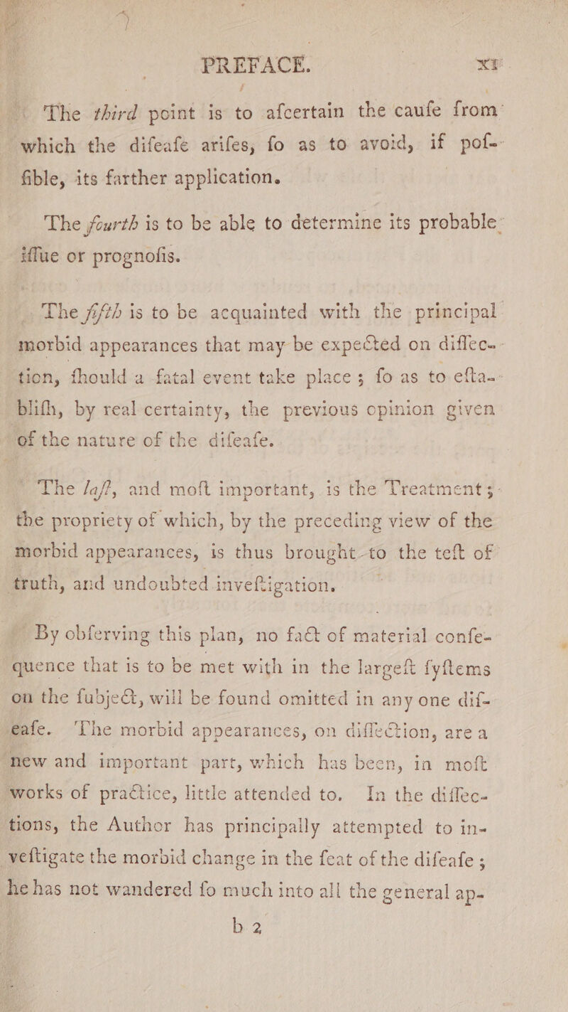 The rhird point is to afcertain the caufe from’ which the difeafe arifes, fo as to avoid, if pof-- fible, its farther application. The jcurth is to be able to determine its probable: iffue or prognofis. The fiz) is to be acquainted with the principal morbid appearances that may be expected on diflec.- tion, should a fatal event take place; fo as to efta.~ blifh, by real-certainty, the previous opinion given of the nature of the difeafe. The /a/?, and moft important, is the Treatment 3- the propriety of which, by the preceding view of the morbid appearances, is thus brought-to the teft of truth, and undoubted inveftigation. - By cbferving this plan, no fa€t of material confe- quence that is to be met with in the largeit fyftems on the fubjeQ, will be found omitted in any one dif- eafe. The morbid appearances, on diffection, area “new and important part, which has been, in moft ‘works of practice, little attended to. In the diffec- tions, the Author has principally attempted to in- veftigate the morbid change in the feat of the difeafe ; he has not wandered fo much into all the general ap- b2