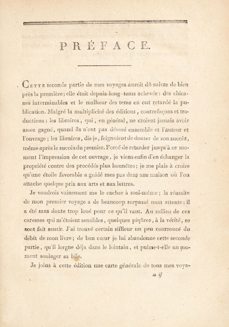 Cett e seconde partie de mes voyages auroit dû suivre de bien près la première3 elle ètoit depuis long -tems achevée : des chica- nes interminables et le malheur des tems en ont retardé la pu- blication. Malgré la multiplicité des éditions , contrefaçons et tra- ductions y les libraires , qui, en général, ne croient jamais avoir assez gagné, quand ils nont pas dévoré ensemble et l’auteur et l’ouvrage ; les libraires , dis-je, feignoientde douter de son succès, même après le succès du premier. Forcé de retarder jusqu à ce mo- ment l'impression de cet ouvrage , je viens enfin d’en échanger la propriété contre des procédés plus honnêtes ; je nie plais à croire quune étoile favorable a guidé mes pas dang une maison où Fou attache quelque prix aux arts et aux lettres. Je voudrois vainement me le cacher à moi-même ; la réussite de mon premier voyage a de beaucoup surpassé mon attente : il a été sans doute trop loué pour ce qu’il vaut. Au milieu de ces caresses qui m’étoient sensibles , quelques piqûres , à 3a vérité, se sont fait sentir, j’ai trouvé certain siffleur un peu courroucé du débit de mon livre ; de bon cœur je lui abandonne cette seconde partie, qu’il lorgne déjà dans le lointain, et puisse-t-elle un mo- ment soulager sa bile. Je joins à cette édition une carte générale de tous mes yoya»