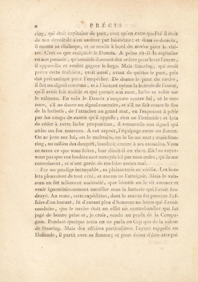 X P RÉGI S ring, qui était capitaine de port, cnit qu’en cette qualité il était: de son devoir de s’en assurer par lui-rnènie ; et dans ce dessein il monta sa chaloupe, et se rendit à bord du navire pour le visi- ter. C’est ce que craignoit le Danois. Â peine vit-il le capitaine ■ en son pouvoir , qu'aussitot donnant des ordres pour lever l’ancre , il appareilla et voulut gagner le Large. Mais Staaring, qui avoit prévu celte trahison, avoit aussi , avant de quitter le port, pris des précautions pour l’empécher. De dessus le pont du navire , il fait un signal convenu , et à 1 instant meme la batterie de l’ouest, qu’il avoit fait établir et qui portoit son nom y lâche sa volée sur le vaisseau. En vain le Danois s'emporte contre lui , et le me- nace, s'il ne donne un signal contraire, et s'il ne fait cesser le feu de la batterie, de l'attacher au grand mat, en l’exposant à périr par les coups de canon qu’il appelle; rien ne l’intimide) et loin de céder à cette lâche proposition , il renouvelle son signal qui attire un feu nouveau. A cet aspect, l’équipage entre en fureur. On se jette sur lui* on le maltraite, on le lie au mat ; mais Staa- ring , au milieu des dangers, insultoit encore à ses assassins. Vous ne Savez ce que vous faites , leur disoit-il en riant. Eh ! ne voyez- vous pas que ces boulets sont envoyés ici par mon ordre, qu'ils me connaissent, et n’ont garde de ni© faire aucun ma!.. Par un prodige incroyable , sa plaisanterie se vérifia. Les bou- lets pleuvoient de tout côté, et aucun ne l’atteignit. Mais le vais- seau en fut tellement maltraité, que bientôt on le vit amener et venir ignominieusement mouiller sous la batterie qui P avoit fou- droyé. Au reste , celte expédition, dont le succès fut presque l’af- faire d’un instant, fit d'autant plus d honneur au héros qui Pavoit conduite , que le navire étoit en effet un contrebandier qui fut jugé de bonne prise et, je crois, vendu au profit de la Compa- gnie. Pendant quelque teins on ne parla au Cap que de J a valeur de Staaring. Mais des affaires particulières bayant rappelle en Hollande, il partit avec sa femme; et pour éviter d'etre attaqué