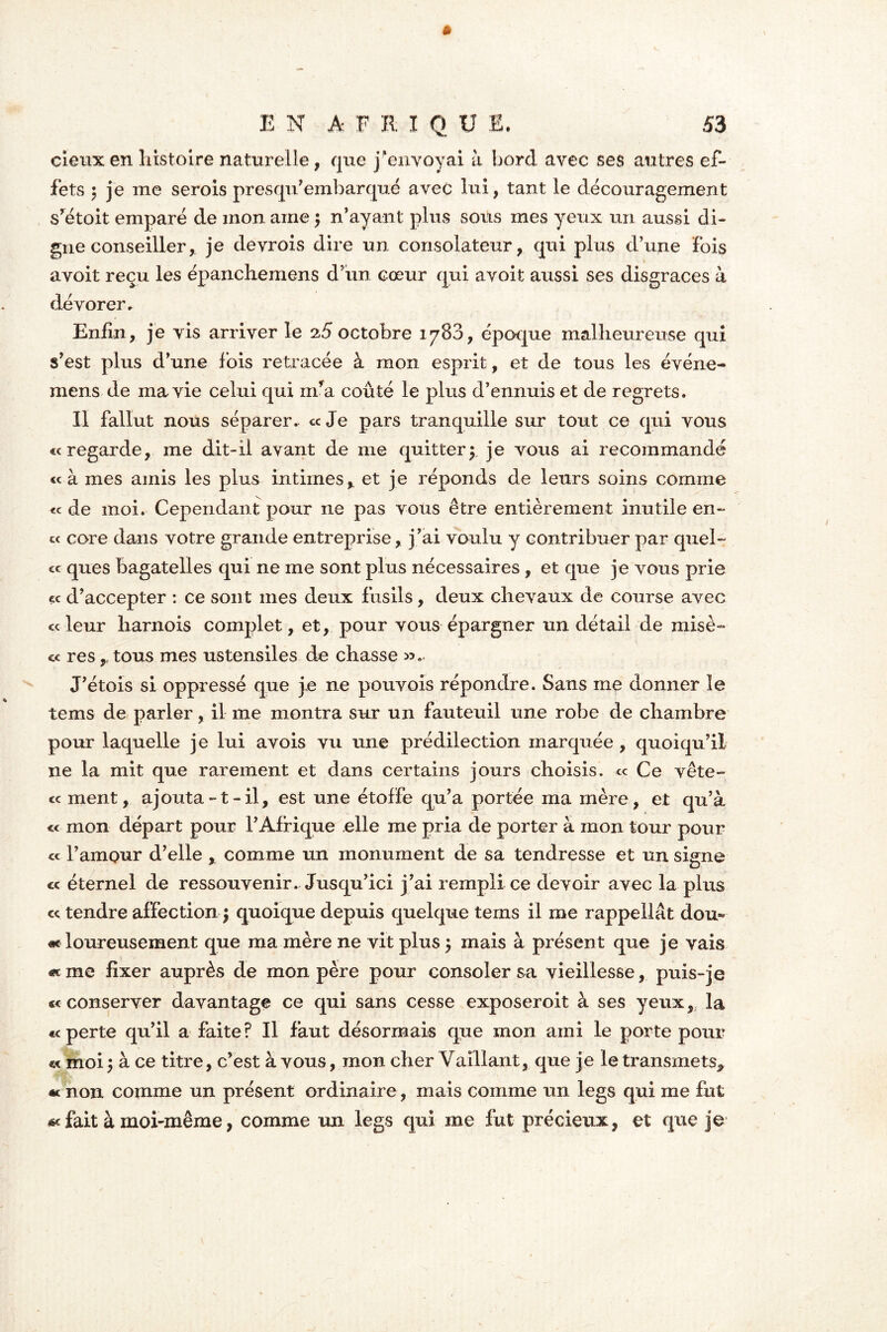 cieux en histoire naturelle, que j‘envoyai à bord avec ses autres ef- fets 5 je me serois prèsqu’ embarqué avec lui, tant le découragement srétoit emparé de mon aine $ n’ayant plus sous mes yeux un aussi di- gne conseiller, je devrois dire un consolateur, qui plus d’une fois avoit reçu les épanchemens d’un cœur qui avoit aussi ses disgrâces à dévorer. Enfin, je vis arriver le a5 octobre 1788, époque malheureuse qui s’est plus d’une fois retracée à mon esprit, et de tous les événe- mens de ma vie celui qui nra coûté le plus d’ennuis et de regrets. Il fallut nous séparer. «Je pars tranquille sur tout ce qui vous « regarde, me dit-il avant de me quitter $ je vous ai recommandé «à mes amis les plus intimes,, et je réponds de leurs soins comme « de moi. Cependant pour ne pas vous être entièrement inutile en- te core dans votre grande entreprise, j ’ai voulu y contribuer par quel- « ques bagatelles qui ne me sont plus nécessaires , et que je vous prie « d’accepter : ce sont mes deux fusils , deux chevaux de course avec «leur harnois complet, et, pour vous épargner un détail de misè- « res r tous mes ustensiles de chasse J’étois si oppressé que je ne pouvois répondre. Sans me donner le tems de parler, il me montra sur un fauteuil une robe de chambre pour laquelle je lui avois vu une prédilection marquée , quoiqu’il ne la mit que rarement et dans certains jours choisis. « Ce vête- « ment, ajouta-t-il, est une étoffe qu’a portée ma mère, et qu’à « mon départ pour l’Afrique elle me pria de porter à mon tour pour « l’amour d’elle , comme un monument de sa tendresse et un signe « éternel de ressouvenir. Jusqu’ici j’ai rempli ce devoir avec la plus e< tendre affection $ quoique depuis quelque tems il me rappellât dou~ «c loureusement que ma mère ne vit plus $ mais à présent que je vais «me fixer auprès de mon père pour consoler sa vieillesse, puis-je « conserver davantage ce qui sans cesse exposeroit à ses yeux, la «< perte qu’il a faite? Il faut désormais que mon ami le porte pour « moi y à ce titre, c’est à vous, mon cher Vaillant, que je le transmets,, « non comme un présent ordinaire, mais comme un legs qui me fut « fait à moi-même, comme un legs qui me fut précieux, et que je