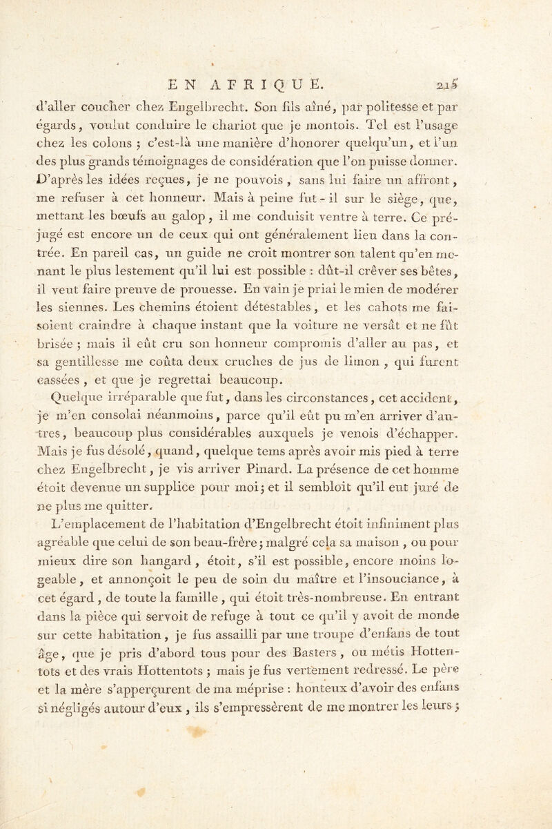 d’aller coucher chez Engelbrecht. Son fils aîné, par politesse et par égards, voulut conduire le chariot que je montais* Tel est l’usage chez les colons 3 c’est-là une manière d’honorer quelqu’un, et l’un des plus grands témoignages de considération que l’on puisse donner. D’après les idées reçues, je ne pouvois , sans lui faire un affront, me refuser à cet honneur. Mais à peine fut - il sur le siège, que, mettant les bœufs au galop , il me conduisit ventre à terre. Ce pré- jugé est encore un de ceux qui ont généralement lieu dans la con- trée. En pareil cas, un guide ne croit montrer son talent qu’en me- nant le plus lestement qu’il lui est possible : dût-il crever ses bêtes, il veut faire preuve de prouesse. En vain je priai le mien de modérer les siennes. Les chemins étaient détestables, et les cahots me fai- soient craindre à chaque instant que la voiture ne versât et ne fût brisée ; mais il eût cru son honneur compromis d’aller au pas, et sa gentillesse me coûta deux cruches de jus de limon , qui furent cassées , et que je regrettai beaucoup. Quelque irréparable que fut, dans les circonstances, cet accident, je m’en consolai néanmoins, parce qu’il eût pu m’en arriver d’au- tres, beaucoup plus considérables auxquels je venois d’échapper. Mais je fus désolé, quand, quelque tems après avoir mis pied à terre chez Engelbrecht, je vis arriver Pinard. La présence de cet homme était devenue un supplice pour moi 3 et il sembloit qu’il eut juré de ne plus me quitter. L’emplacement de l’habitation d’Engelbrecht étoit infiniment plus agréable que celui de son beau-frère 3 malgré cela sa maison , ou pour mieux dire son bangard , étoit, s’il est possible, encore moins lo- geable , et annonçoit le peu de soin du maître et l’insouciance, à cet égard , de toute la famille , qui étoit très-nombreuse. En entrant dans la pièce qui servoit de refuge à tout ce qu’il y a voit de monde sur cette habitation, je fus assailli par une troupe d’en fans de tout âge, que je pris d’abord tous pour des Basters , ou métis Hotten- tots et des vrais Hottentots 3 mais je fus vertement redressé. Le père et la mère s’apperçurent de ma méprise : honteux d’avoir des en!ans si négligés autour d’eux , ils s’empressèrent de me montrer les leurs 5