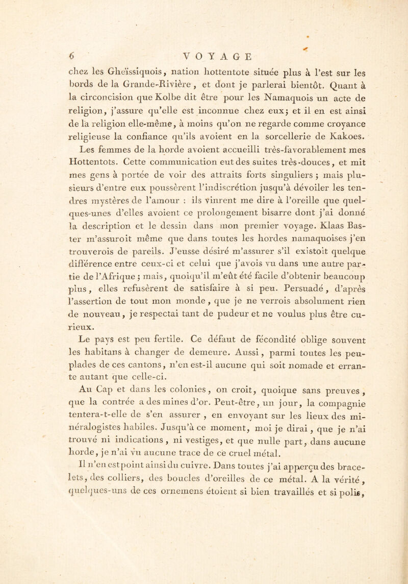 chez les Gheïssiquois, nation hottentote située plus à l’est sur les bords de la Grande-Rivière , et dont je parlerai bientôt. Quant à la circoncision que Kolbe dit être pour les Namaquois un acte de religion, j’assure qu’elle est inconnue chez eux5 et il en est ainsi de la religion elle-même, à moins qu’on ne regarde comme croyance religieuse la confiance qu’ils avoient en la sorcellerie de Kakoes. Les femmes de la horde avoient accueilli très-favorablement mes Hottentots. Cette communication eut des suites très-douces, et mit mes gens à portée de voir des attraits forts singuliers $ mais plu- sieurs d’entre eux poussèrent l’indiscrétion jusqu’à dévoiler les ten- dres mystères de l’amour : ils vinrent me dire à l’oreille que quel- ques-unes d’elles avoient ce prolongement bisarre dont j’ai donné la description et le dessin dans mon premier voyage. Klaas Bas- ter m’assureit même que dans toutes les hordes namaquoises j’en trouverois de pareils. J’eusse désiré m’assurer s’il existolt quelque différence entre ceux-ci et celui que j’avois vu dans une autre par- tie de l’Afrique ; mais, quoiqu’il m’eût été facile d’obtenir beaucoup plus, elles refusèrent de satisfaire à si peu. Persuadé, d’après l’assertion de tout mon monde , que je ne verrois absolument rien de nouveau, je respectai tant de pudeur et ne voulus plus être cu- rieux. Le pays est peu fertile. Ce défaut de fécondité oblige souvent les habitans à changer de demeure. Aussi, parmi toutes les peu- plades de ces cantons, n’en est-il aucune qui soit nomade et erran- te autant que celle-ci. Au Cap et dans les colonies, on croit, quoique sans preuves, que la contrée a des mines d’or. Peut-être, un jour, la compagnie tentera-t-elle de s’en assurer , en envoyant sur les lieux des mi- néralogistes habiles. Jusqu’à ce moment, moi je dirai, que je n’ai trouvé ni indications, ni vestiges, et que nulle part, dans aucune horde, je n’ai vu aucune trace de ce cruel métal. Il n en est point ainsi du cuivre. Dans toutes j’ai apperçudes brace- lets, des colliers, des boucles d’oreilles de ce métal. A la vérité, quelques-uns de ces ornemens étoient si bien travaillés et si poli®,