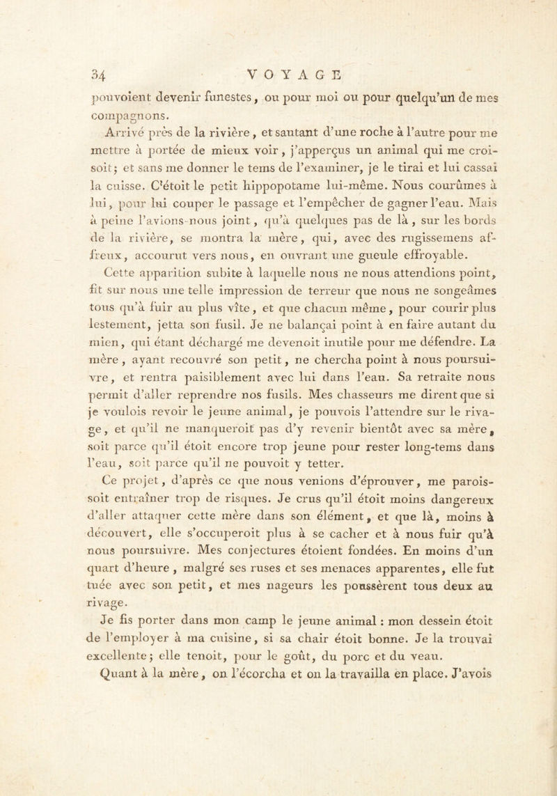 I 34 VOYAGE pouvoient devenir funestes, ou pour moi ou pour quelqu'un de mes compagnons. Arrivé près de la rivière , et sautant d’une roche à l’autre pour me mettre à portée de mieux voir, j’apperçus un animal qui me croi- soitj et sans me donner le tems de l’examiner, je le tirai et lui cassai la cuisse. C?étoit le petit hippopotame lui-même. Nous courûmes à lui , pour lui couper le passage et l’empêcher de gagner l’eau. Mais a peine l’avions nous joint, qu’à quelques pas de là , sur les bords de la rivière, se montra la mère, qui, avec des rugissernens af- freux, accourut vers nous, en ouvrant une gueule effroyable. Cette apparition subite à laquelle nous ne nous attendions point, fit sur nous une telle impression de terreur que nous ne songeâmes tous qu’à fuir au plus vite, et que chacun même, pour courir plus lestement, jetta son fusil. Je ne balançai point à en faire autant du mien, qui étant déchargé me devenoit inutile pour me défendre. La mère , ayant recouvré son petit, ne chercha point à nous poursui- vre, et rentra paisiblement avec lui dans beau. Sa retraite nous permit d’aller reprendre nos fusils. Mes chasseurs me dirent que si je voulois revoir le jeune animal, je pouvois l’attendre sur le riva- ge , et qu’il ne manquer oit pas d’y revenir bientôt avec sa mère 9 soit parce qu’il étoit encore trop jeune pour rester long-tems dans Feau, soit parce qu’il ne pouvoit y tetter. Ce projet, d’après ce que nous venions d’éprouver, me parois- soit entraîner trop de risques. Je crus qu’il étoit moins dangereux d’aller attaquer cette mère dans son élément, et que là, moins à découvert, elle s’occuperoit plus à se cacher et à nous fuir qu’à nous poursuivre. Mes conjectures étoient fondées. En moins d’un quart d’heure , malgré ses ruses et ses menaces apparentes, elle fut tuée avec son petit, et mes nageurs les poussèrent tous deux au rivage. Je fis porter dans mon camp le jeune animal : mon dessein étoit de l’employer à ma cuisine, si sa chair étoit bonne. Je la trouvai excellente ; elle tenoit, pour le goût, du porc et du veau. Quant à la mère, on l’écorcha et on la travailla en place. J’avois