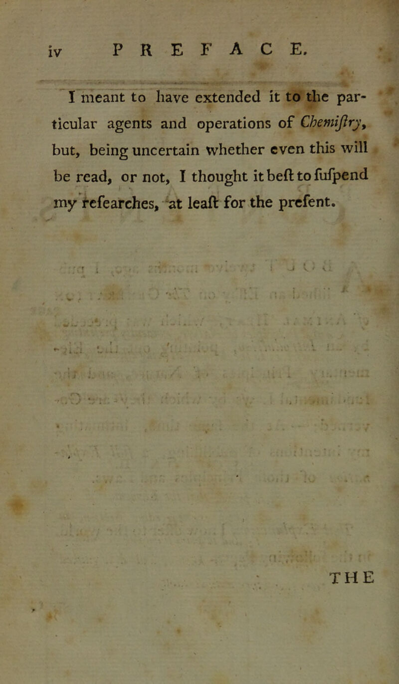 PREFACE 1 I meant to have extended it to the par- ticular agents and operations of ChemiJirj, but, being uncertain whether even this will be read, or not, I thought it beft to fulpend my i’efearches, at leaft for the prcfent. ; t 1 \ u THE 4