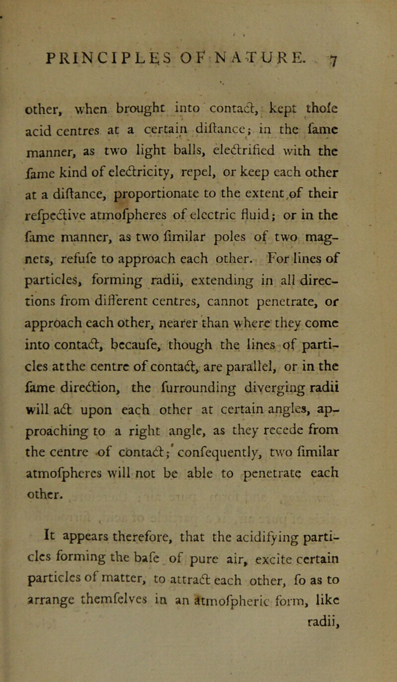 other, when brought into contact, kept thole acid centres at a certain diftance; in the fame * * *• . * •* manner, as two light balls, eledlrified with the fame kind of electricity, repel, or keep each other at a diftance, proportionate to the extent,of their refpeCtive atmofpheres of electric fluid; or in the fame manner, as two limilar poles of two mag- nets, refufe to approach each other. For lines of particles, forming radii, extending in all direc- tions from different centres, cannot penetrate, or approach each other, neater than where they come into contact, bccaufe, though the lines of parti- cles at the centre of contaCt, are parallel, or in the fame direction, the furrounding diverging radii will aCt upon each other at certain angles, ap- proaching to a right angle, as they recede from the centre -of contaCt;* confequently, tw'o limilar atmofpheres will not be able to penetrate each other. It appears therefore, that the acidifying parti- cles forming the bafe of pure air, excite certain particles of matter, to attraCl each other, fo as to arrange themfelves in an Stmofpheric form, like radii.