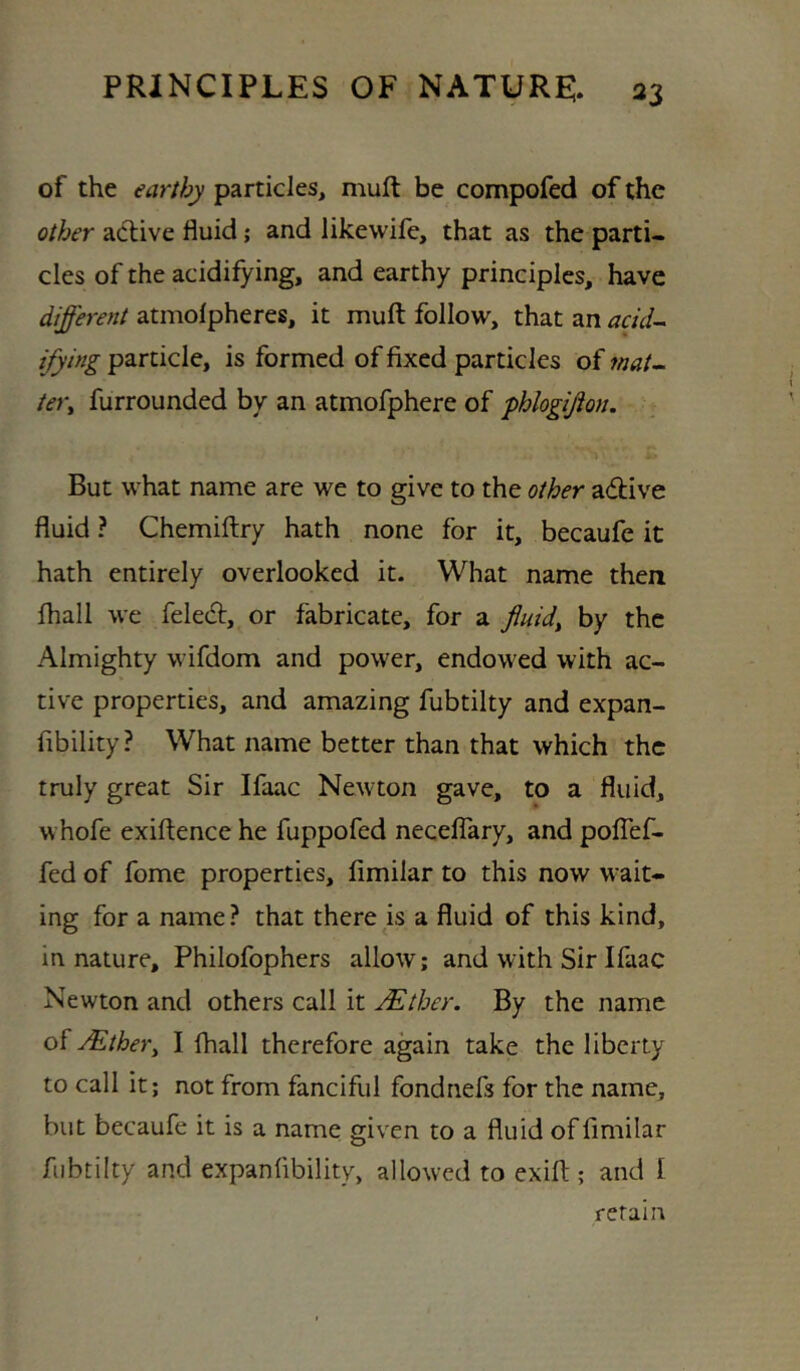 of the earthy particles, muft be compofed of the other active fluid 5 and likewife, that as the parti- cles of the acidifying, and earthy principles, have different atmolpheres, it muft follow, that an add- ifying particle, is formed of fixed particles of mat- tery furrounded by an atmofphere of phlogijion. But what name are we to give to the other a(ft:ive fluid ? Chemiftry hath none for it, becaufe it hath entirely overlooked it. What name then fhall we feled, or fabricate, for a fluidy by the Almighty wifdom and power, endowed with ac- tive properties, and amazing fubtilty and expan- fibility? What name better than that which the truly great Sir Ifaac Newton gave, to a fluid, whofe exiftence he fuppofed neceflary, and polTef- fed of fome properties, fimilar to this now wait- ing for a name? that there is a fluid of this kind, in nature, Philofophers allow; and with Sir Ifaac Newton and others call it jEther. By the name of jEthery I fhall therefore again take the liberty to call it; not from fanciful fondnefs for the name, but becaufe it is a name given to a fluid of fimilar fubtilty and expanfibility, allowed to exift ; and I retain