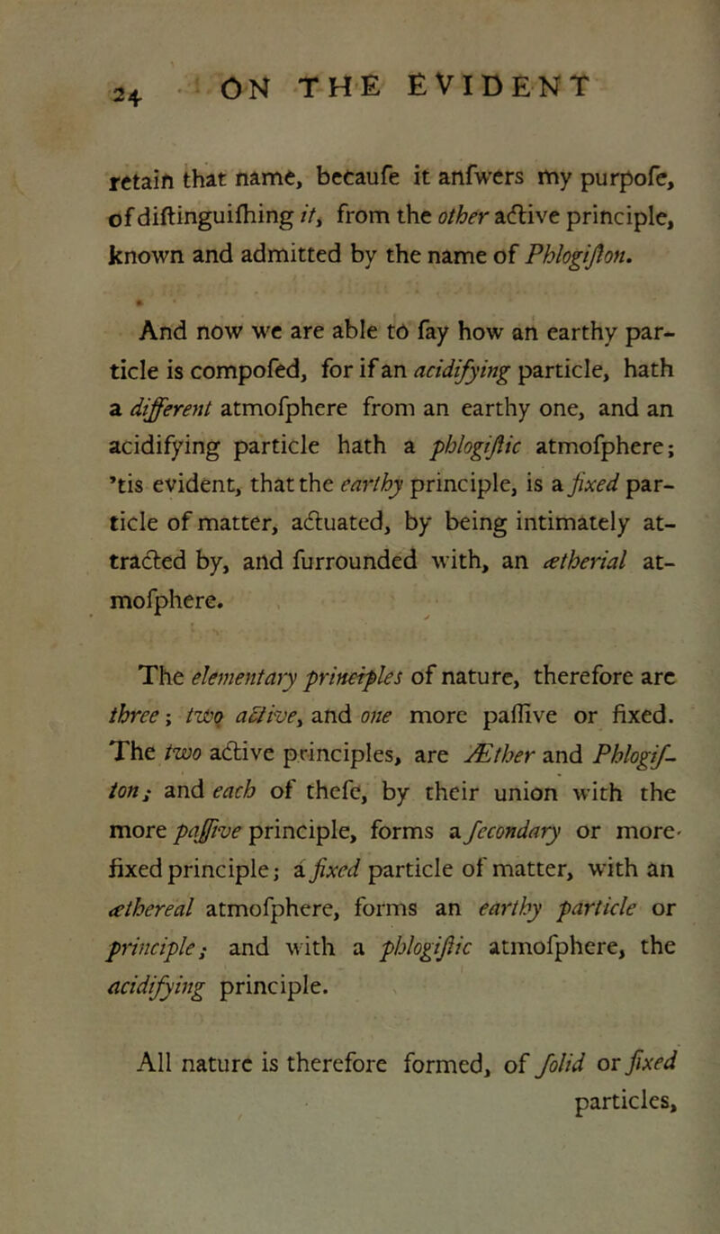 retain that name, becaufe it anfwers my purpofc, of diftinguilhing /V, from the other aeftive principle, known and admitted by the name of Phlogiflon. And now we are able tO fay how ari earthy par- ticle is compofed, for if an acidifying particle, hath a different atmofphere from an earthy one, and an acidifying particle hath a phlogific atmofphere; *tis evident, that the earthy principle, is a. fixed par- ticle of matter, adtuated, by being intimately at- tradled by, and furrounded with, an atherial at- mofphere. The elementary prineifles of nature, therefore arc three; twq adiwe^ and one more paflive or fixed. The two adive principles, are Mther and Phlogff ion; and each of thefe, by their union with the more pajftve principle, forms a fecondary or morC' fixed principle; aparticle of matter, with an athereal atmofphere, forms an earthy particle or principle; and with a phlogifiic atmofphere, the acidifying principle. All nature is therefore formed, of folid or fixed particles.