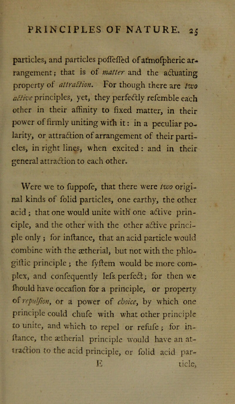 particles, and particles poflelTed of atmofpheric ar- rangement; that is of matter and the actuating property of attra5lion. For though there are /wa active principles, yet, they perfectly refemble each other in their affinity to fixed matter, in their power of firmly uniting with it: in a peculiar po- larity, or attraction of arrangement of their parti- cles, in right lines, when excited: and in their general attraction to each other. ^ Were wc to fuppofe, that there were two origi- nal kinds of folid particles, one earthy, the other acid; that one would unite with’ one aCtive prin- ciple, and the other with the other aCtive princi- ple only; for inftance, that an acid particle would combine with the jEtherial, but not with the phlo- gillic principle ; the fyftcm would be more com- plex, and confequently lefs, perfeCl; for then wc Ihould have occafion for a principle, or property repidjiony or a power of choice^ by which one principle could chufe with what other principle to unite, and which to repel or refufe; for in- ftance, the astherial principle would have an at- traction to the acid principle, or folid acid par- !C tide.