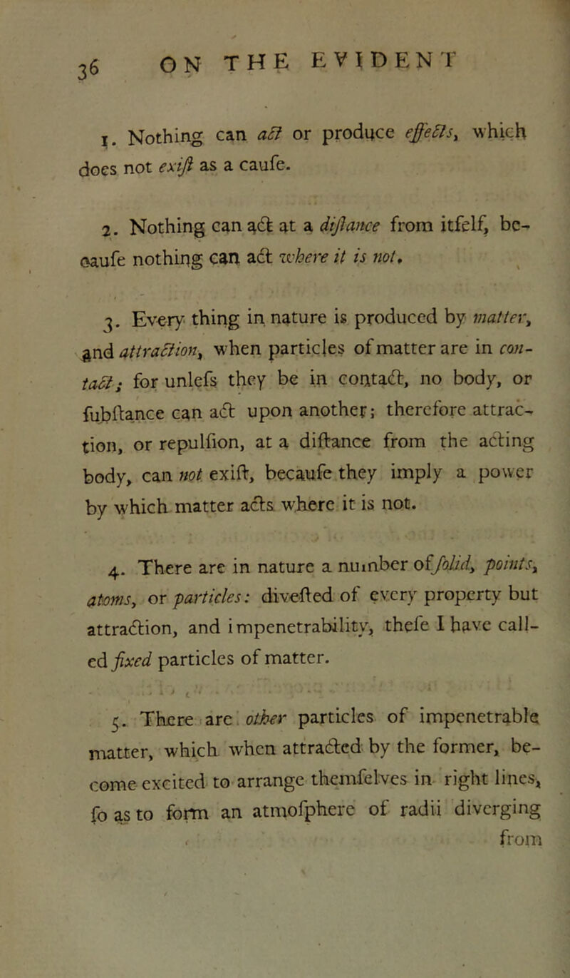 1. Nothing can or produce effe^s, which does not exi^ as a caufe. 2. Nothing c^n at a dijlmce from itfelf, be- <5aufe nothing can adt zvhere it is not, 3. Every thing in nature is produced by matter^ attractions when particles of matter are in con- tact; for unlefs they be in eoatadt, no body, or fubiUnce can adt upon another; therefore attract tion, or repulfion, at a diftance from the acling body, can not exift, becaufe.they imply a power by which matter adts where it is not. 4. There are in nature a number oiJohAy pointSs atms, or particles: divefted of every property but attradtion, and impenetrability^ thefe I have call- edparticles of matter. 5. There arc: particles of impenetrable n-iatter, which, when attradted by the former, be- come excited to arrange themfelves in- right lines^ fo as to form an atmofphere of radii diverging . from