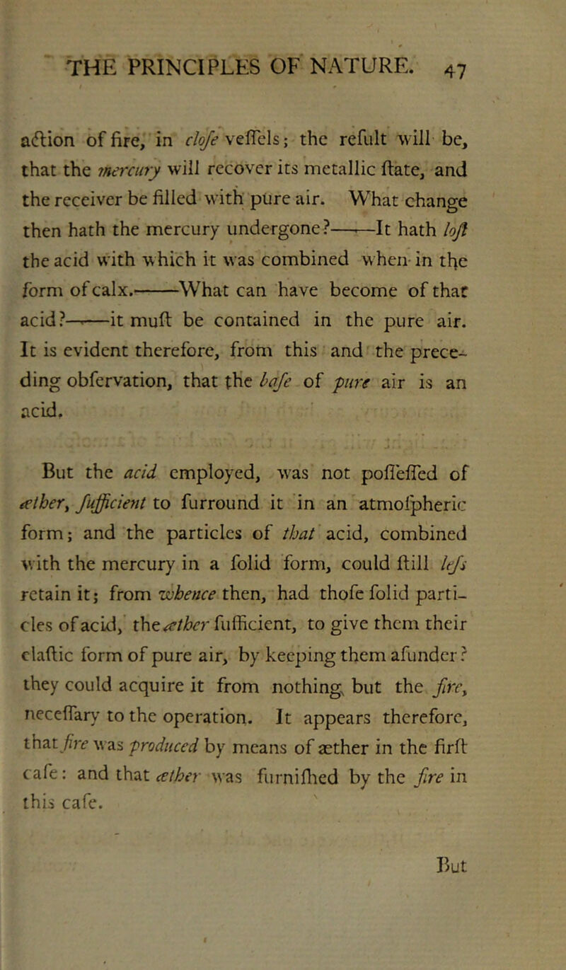 adlion of fire,” in r/^veflels; the refult will be, that the mercury will recover its metallic ftate, and the receiver be filled with pure air. What change then hath the mercury undergone?—^—It hath lofl the acid with which it was combined when-in tfie form of calx. What can have become of that acid?-——it muft be contained in the pure air. It is evident therefore, from this and ^the prece- ding obfervation, that the haje of pure air is an acid. * But the acid employed, w^as not pofleffed of tether^ JujJicietit to furround it in an atmofpheric form; and the particles of that acid, combined with the mercury in a folid form, could ftill lej's retain it; from whence then, had thofe folid parti- cles of acid, tht^ther fufficient, to give them their claftic form of pure air, by keeping them afunder ? they could acquire it from nothing, but the fire^ neceflary to the operation. It appears therefore, that/re was produced by means of aether in the firft cafe; and that celher was furniflied by the fire in this cafe. But