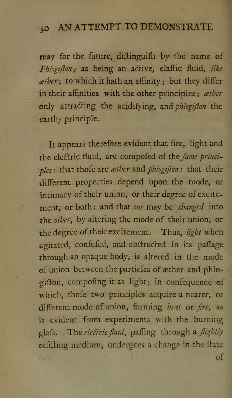 may for the future, diflinguifli by the name of Phlogijion; as being an active, claftic fluid, like aether\ to which it hath an affinity; but they differ in their affinities with the other principles; aether only attr4<ffing the acidifying, zxA phlogifion the earthy principle. It appears therefore evident that fire, light and the eledlric fluid, are compofed of the fame princir- pies: that thofe are ather and phlogijlon: that their different properties depend upon the mqde, or intimacy of their union, or their degree of excite- ment, or both: and that one may be changed into the othery by altering the mode of their union, or the degree of their excitement. Thus, light when agitated, confufed, and obftrudted in its paflage through an opaque body, is altered in the mode of union between the particles of aether and phlo.- giffon, compofing it as light; in confequence of Avhich, thofe two principles acquire a nearer, or different mode of union, forming heat or fire, as is evident from experiments with the burning glafs. The ele^ricfluids pafTing through a jUghtly refiffing medium, undergoes a change in the ftate