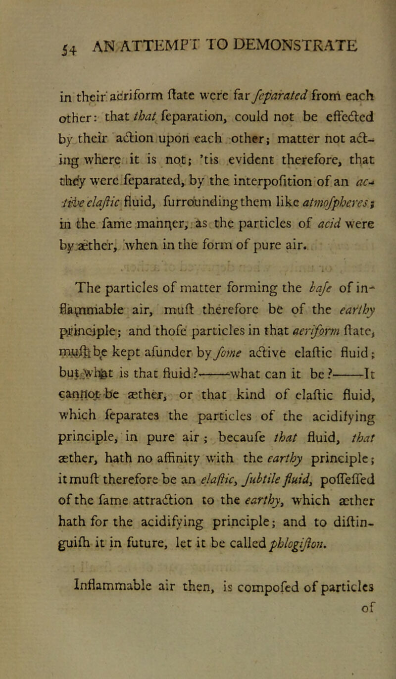 in their aciriform Rate were far feparated from each other: thatfeparation, could not be effed;cd by their adlion upon each other; matter not act- ing where'it is not; ’tis evident therefore, that chdy were feparated, by the interpofition of an ac-^ ■ii^eelaftic fluid, furroiundingthem like atmofpheresi in the fame mahr^er, .■ as the particles of acidyn^m by:aether, .when in the form of pure air.. The particles of matter forming the baje of in-^ flki^iniable air, muft therefore be of the earthy principle; and thofe' particles in that aeriform Rate, iru^f^be kept afunderbyyo;/?e adlive elaftic fluid; bui^wh^t is that fluid?' ^what can it be? It canHot-be aether, or that kind of elaftic fluid, which feparates the particles of the acidifying principle, in pure air ; becaufe that fluid, that aether, hath no affinity with the earthy principle; it mu ft therefore be an elafticy Jubtile fiuidy poflefled of the fame attradtion to the earthyy which aether hath for the acidifying principle; and to diftin- guifh it jn future, let it be phlogijioii. Inflammable air then, is compofed of particles