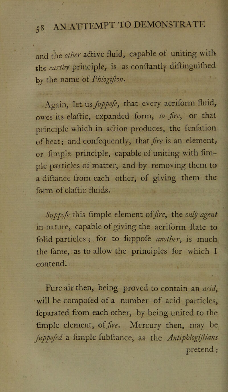 and the other adtive fluid, capable of uniting with the earthy principle,- is as conflantly diftinguiflied by the name of Phlogijion. Again, let us JuppoJe, that every aeriform fluid, owes its elaftic, expanded form, to fire, or that principle which in adlion produces, the fenfation of heat; and confequently, thatj^r^ is an element, or Ample principle, capable of uniting with Am- ple particles of matter, and by removing them to a diAance from each other, of giving them the form of elaAic fluids. Suppofe this Ample element offire, the only agent in nature, capable of giving the aeriform Aatc to folid particles ; for to Aappofe another, is much the fame, as to allow the principles for which I contend. Pure air then, being proved to contain an add, 'will be compofed of a number of acid particles, feparated from each other, by being united to the Ample element, o^fire. Mercury then, may be JuppoJed a Ample fubAance, as the Antiphlogifiians pretend;