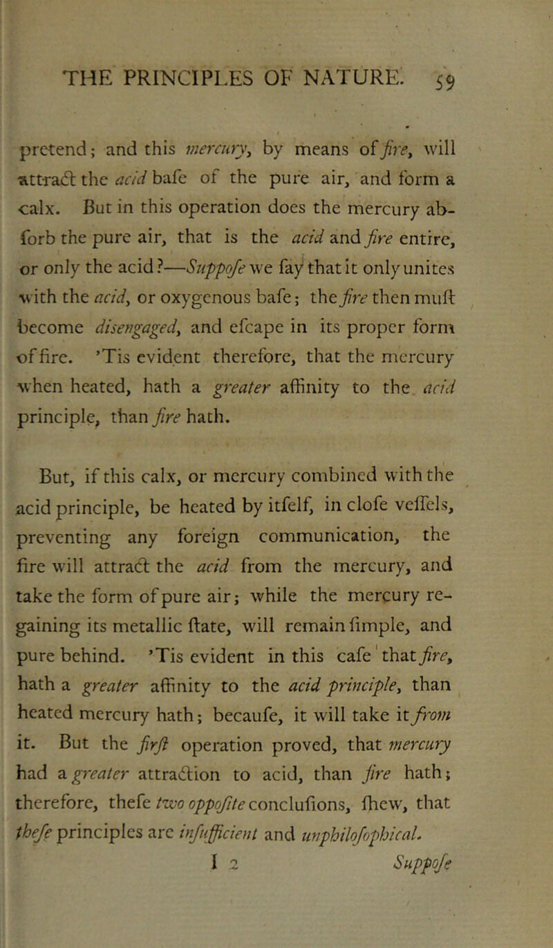 pretend; and this mercury^ by means of jire^ will att-rad; the acid bafe of the pure air, and form a calx. But in this operation does the mercury ab- forbthe pure air, that is the acid and/ri? entire, or only the acid?—Suppq/ewc fay that it only unites with the acidy or oxygenous bafe; the fire then muft become disengaged^ and efcape in its proper form of fire. ’Tis evident therefore, that the mercury when heated, hath a greater affinity to the. acid principle, than fire hath. But, if this calx, or mercury combined with the acid principle, be heated by itfelf, in clofe veffels, preventing any foreign communication, the fire will attract the acid from the mercury, and take the form of pure air; while the mercury re- gaining its metallic ftate, will remain fimple, and pure behind. ’Tis evident in this cafe' that hath a greater affinity to the acid principley than heated mercury hath; becaufe, it will take it from it. But the firji operation proved, that mercury had 3.greater attradion to acid, than jire hath; therefore, thefe two oppofite conclufions, fhew, that theje principles are infufficient and unphilojophical. 1 .2 Siippofe