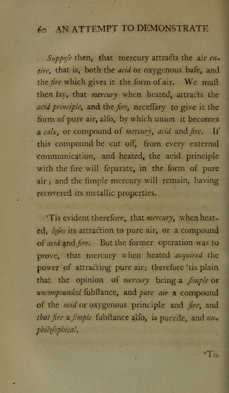 Suppo/e then, that mercury attra6ls the air en^ tire, that is, both the acid or oxygenous bafe, and the fire which gives it the form of air. Wc mufl: then fay, that mercury when heated, attracts the acid principle, and the neceffary to give it the form of pure air, alfo, by which union it becomes a calx, or compound of mercury, acid and fire. If this compound be cut off, from every external communication, and heated, the acid principle with the fire will feparate, in the form of pure air ; and the fimple mercury will remain, having recovered its metallic properties, ’Tis evident therefore^ that mercury, when heat- ed, Iqfes its attraction to pure air, or a compound of acid rndfire. But the former operation was to prove, that mercury when heated acquired the power of attracting pure air; therefore ’tis plain that the opinion of mercury being a fimple or uncompounded fubftance, and pure air a compound of the acid or oxygenous principle and fire, and that fire a fimple fubftance alfo, is puerile, and un-. philofiophical.