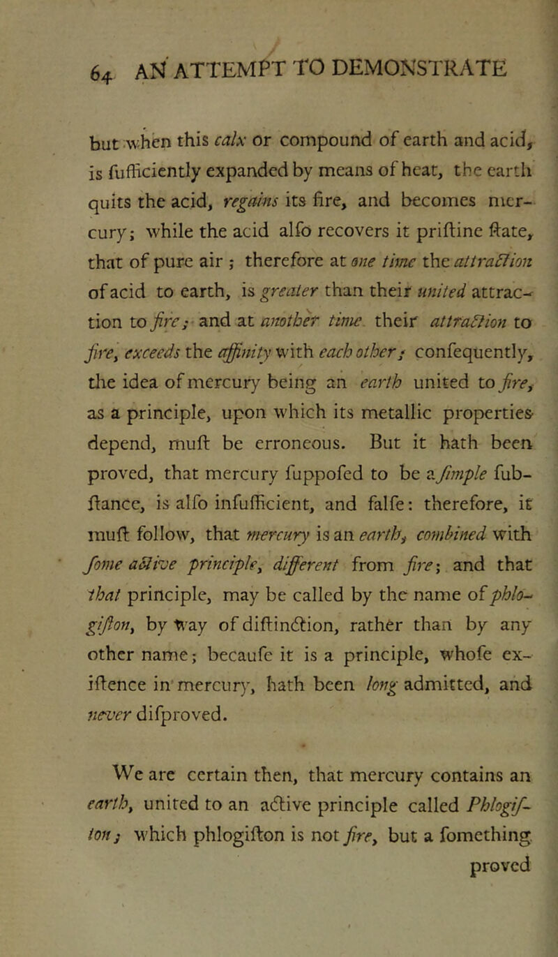 but ;when this calx or compound of earth and acid, is fufficicntly expanded by means of heat, the earth quits the acid, regains its fire, and becomes mer- cury; while the acid alfo recovers it priftine ftate, that of pure air ,* therefore at ane time the atira£fion of acid to earth, is greater than their united attrac-^ tion to fire; ^ ■and. another time their attra^iion to firCy exceeds the efiinity with each other; confequently, the idea of mercury being an earth united to fire^ as a principle, upon which its metallic properties- depend, mufi: be erroneous. But it bath been proved, that mercury fuppofed to be aJimple fub- fiance, is alfo infufficient, and falfe: therefore, it mufi: follow, that mercury is an earthy combined with Jome active principle^ different from fire', and that that principle, may be called by the name oiphl6-‘ gifton, by Way of diftincTion, rather than by any other name; becaufe it is a principle, whofe ex- ifience in'mercury, hath been admitted, and never difproved. We are certain then, that mercury contains an earth, united to an acTive principle called Phlogif- ion 3 which phlogifiion is not fire, but a fomething,