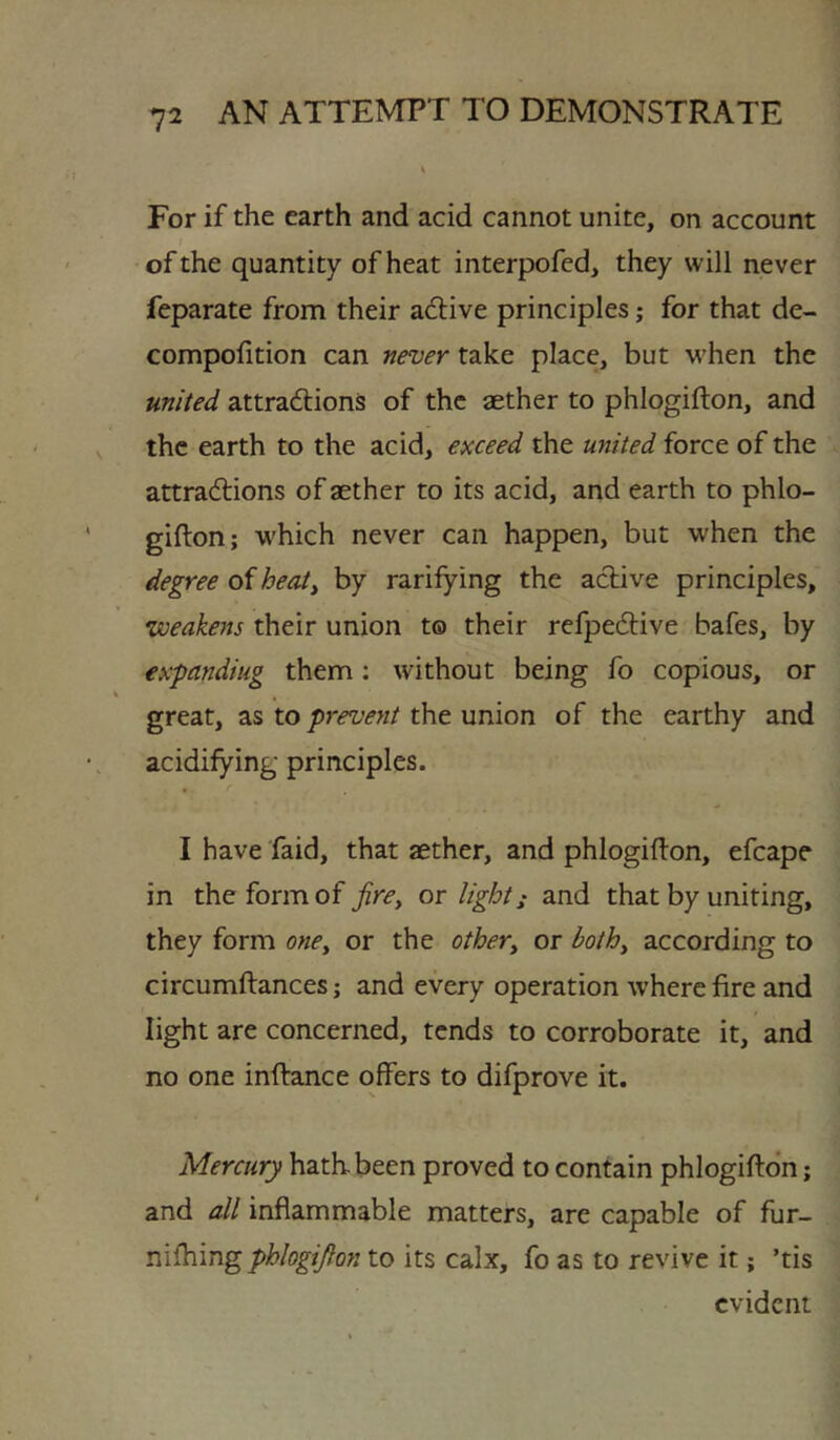 For if the earth and acid cannot unite, on account of the quantity of heat interpofed, they will never feparate from their adlive principles; for that de- compofition can never take place, but when the united attradlions of the aether to phlogifton, and the earth to the acid, exceed the united force of the attradtions of aether to its acid, and earth to phlo- gifton; which never can happen, but when the degree of heat^ by ratifying the adtive principles, weakens their union to their refpedlive bafes, by expanding them: without being fo copious, or great, as to prevent the union of the earthy and acidifying principles. I have faid, that aether, and phlogifton, efcape in the form of firCy or light; and that by uniting, they form oney or the othery or bothy according to circumftances; and every operation where fire and light are concerned, tends to corroborate it, and no one inftance offers to difprove it. Mercury hath, been proved to contain phlogifton; and all inflammable matters, are capable of fur- niftiing phlogifton to its calx, fo as to revive it; ’tis evident