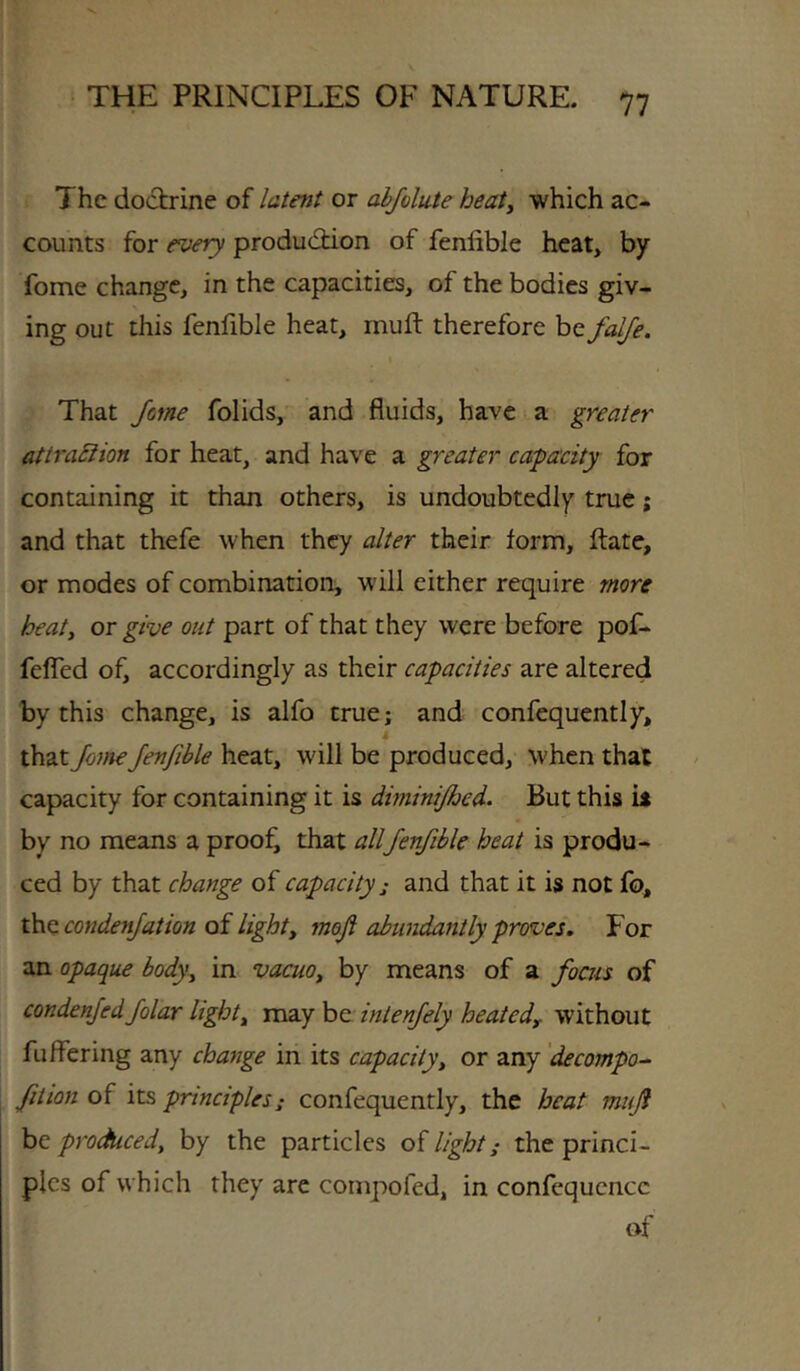 The doctrine of latent or abfolute heat^ which ac- counts for every produdtion of fenlible heat, by fome change, in the capacities, of the bodies giv- ing out this fenfible heat, muft therefore be falje. \ That Jme folids, and fluids, have i a greater attraSiion for heat, and have a greater capacity for containing it than others, is undoubtedly true; and that thefe when they alter their form, Rate, or modes of combination, w'ill either require more heaty or give out part of that they were before pof- feffed of, accordingly as their capacities are altered by this change, is alfo true; and confequently, that JoineJenJible heat, will be produced, when that capacity for containing it is diminijhed. But this it by no means a prooj^ that allfenfible heat is produ- ced by that change of capacity; and that it is not fo, condenjation oi light, mofi abundantly proves. For an opaque body, in vacuo, by means of a focus of condenfedfolar light, may be intenjely heated, without fuffering any change in its capacity, or any 'decompo^ fit ion of its principles: confequently, the beat muf be produced, by the particles of light; the princi- ples of which they are compofed, in confcqucncc of