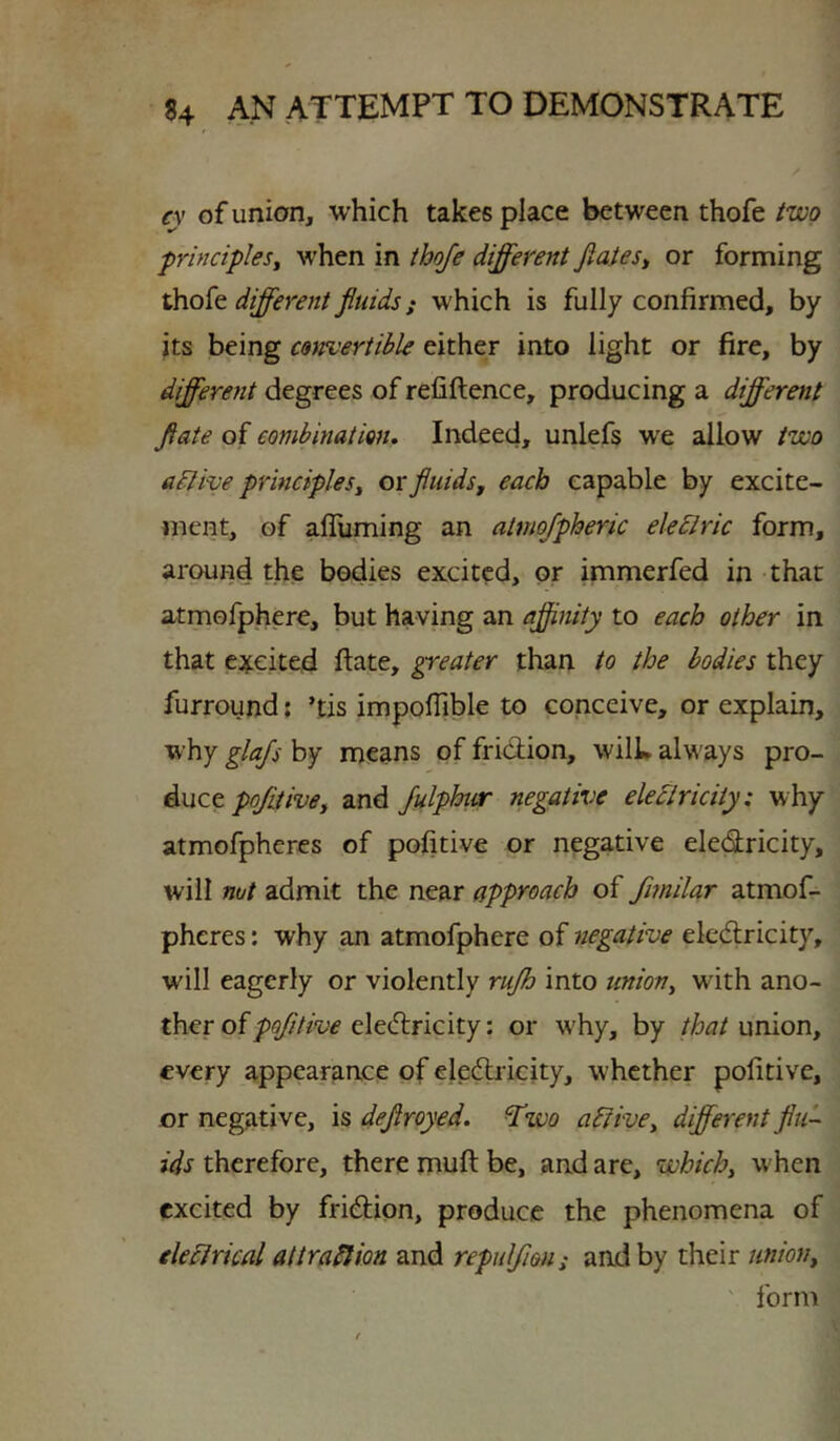 cy of union, which takes place between thofe two -principles^ when in thofe different Jlaiest or forming different fluids j which is fully confirmed, by its being convertible either into light or fire, by different degrees of refiftence, producing a different flate of combination. Indeed, unlefs we allow two adlive principles^ or fluids, each capable by excite- ment, of afliiming an almojpheric eledlric form, around the bodies excited, or immerfed in that atmofphere, but having an affinity to each other in that c:ij:€ited flate, greater than to the bodies they furround; ’tis impofTible to conceive, or explain, why glajj by means of fridion, wilL alw'ays pro- duceand JulphtiT negative eledlricity: why atmofphercs of pofitive or negative eledricity, will nut admit the near approach of fimilar atmof- pheres: why tUi atmofphere of negative eledricity, will eagerly or violently rujh into union, with ano- ther ofeledricity: or w'hy, by that umon, every appearance of eledricity, whether pofitive, or negative, is deflroyed. ^wo a^ive, different flu- ids therefore, there mufi: be, and are, which, when excited by fridion, produce the phenomena of electrical attraplion and repuljieus and by their union, ' form