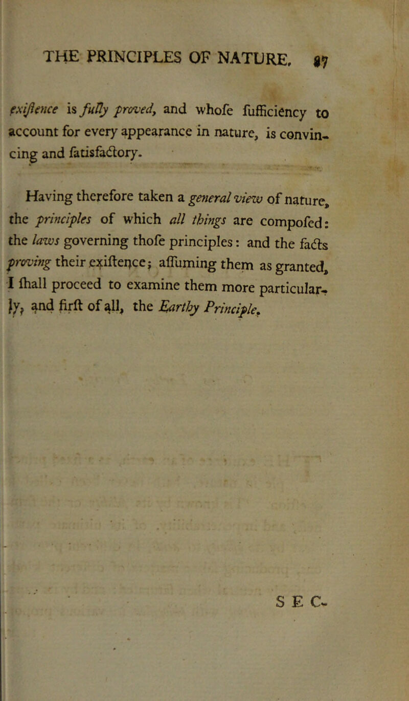 exifime is futly proved, and whofe fufficiency to account for every appearance in nature, is convin- cing and fatisfadlory. Having therefore taken a general view of nature, the principles of which all things are compofed: the laws governing thofe principles: and the fads proving their exiftei^cej afluming them as granted, I lhall proceed to examine them more particular- ly, and firft of all, the Earthy Principle^ SEC-