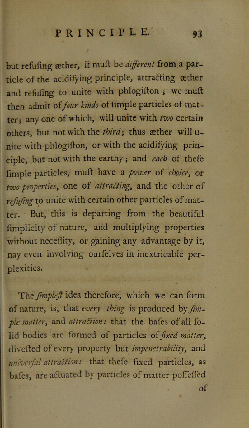 but rcfufing aether, it muft be different from a par- ticle of the acidifying principle, attrad;ing aether and refufmg to unite with phlogifton ; we mull then admit of four kinds of fimple particles of mat- ter; any one of which, will unite with two certain others, but not with thethus aether will u- nite with phlogifton, or with the acidifying prin- ciple, but not with the earthy; and each of thefe fimple particles, muft have a power of choice^ or two properties^ one of attradlingy and the other of refufmg to unite with certain other particles of mat- ter. But, this is departing from the beautiful fimplicity of nature, and multiplying properties without necefiity, or gaining any advantage by it, nay even involving ourfelves in inextricable per- plexities. The fmplef idea therefore, which we can form of nature, is, that every thing is produced by fim- ple mattery and attraSiion: that the bafes of all fo- lid bodies are formed of particles offixed mattery divefted of every property but impenetrability, and tmiverfal at traction: that thefe fixed particles, as bafes, are actuated by particles of matter poftelfed of