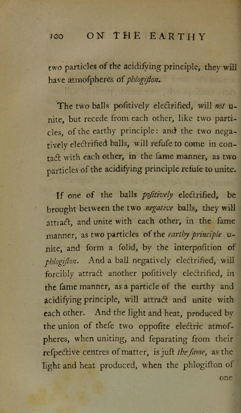 two particles of the acidifying principle, they will have atmofpheres oi -phlogifion. The two balls pofitively eledtrified, will not u- nite, but recede from each other, like two parti- cles, of the earthy principle: and the two nega- tively eledlrified balls, will refufe to come in con- tadt with each other, in the fame manner, as two particles of the acidifying principle refufe to unite. If one of the balls pojitively cledlrified, be ' brought between the two negative balls, they will attiadt, and unite with each other, in the fame manner, as tw'o particles of the earthy principle u- nite, and form a folid, by the interpofition of phlogijlon. And a ball negatively eledtrified, will forcibly attradt another pofitively eledlrified, in the fame manner, as a particle of the earthy and acidifying principle, will attradl and unite with each other. And the light and heat, produced by the union of thefe two oppofite eledlric atmof- pheres, when uniting, and feparating from their refpedtive centres of matter, is juft the fame^ as the light and heat produced, when the phlogifton of one