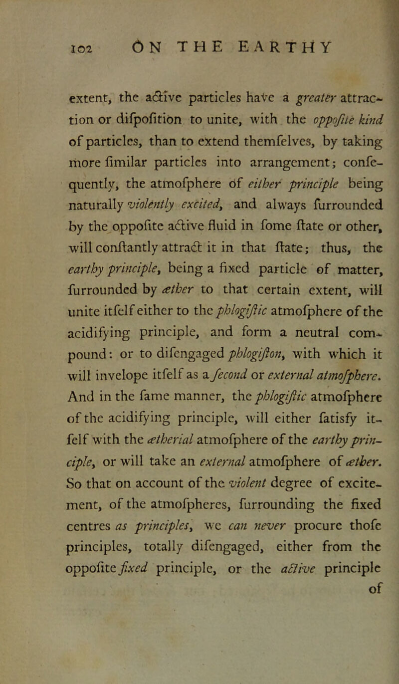 extent, the active particles haVe a greater attrac*- tion or difpofition to unite, with the oppofue kind of particles, than to extend themfelves, by taking rhore fimilar particles into arrangement; confe- quently, the atmofphere 6f either principle being n7iXur2i\\y violently excitedy and always furrounded by the^oppofite a61:ive fluid in fome flate or other, will conftantly attradl it in that ftate; thus, the earthy principle^ being a fixed particle of matter, furrounded by ather to that certain extent, will unite itfelf either to the phlogijiic atmofphere of the acidifying principle, and form a neutral com* pound: or to difengaged phlogijlon^ with which it will invelope itfelf as a Jecond or external atmofphere. And in the fame manner, the phlogijiic atmofphere of the acidifying principle, will either fatisfy it- felf with the tetherial atmofphere of the earthy prin- cipky or will take an external atmofphere of tether. So that on account of the violent degree of excite- ment, of the atmofpheres, furrounding the fixed centres as principleSy we can never procure thofe principles, totally difengaged, either from the oppofite/A-f^/ principle, or the a5Iive principle of