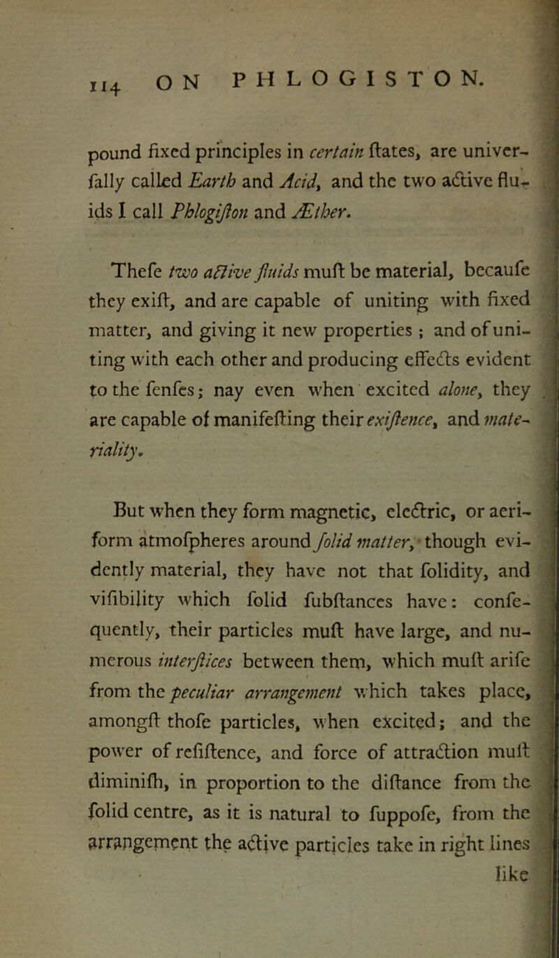 II4 pound fixed principles in certain Hates, are univer- fally called Earth and Acidy and the two adtive flur ids I call Phlogijion and AEther. Thefe two aElive fluids muft be material, bccaufe they exifi, and are capable of uniting with fixed matter, and giving it new properties ; and of uni- ting with each other and producing effedls evident to the fenfes; nay even when excited aloney they are capable of manifefting \}cvt\x eAflencey and mate^ riality. But when they form magnetic, elccHric, or aeri- form atmofpheres aroundJolid though evi- dently material, they have not that folidity, and vifibility which folid fubftanccs have: confe- quently, their particles mufl: have large, and nu- merous interflices between them, which muft arife I from the peculiar arrangement which takes place, amongfi: thofe particles, when excited; and the power ofrcfiftence, and force of attradlion mult diminilh, in proportion to the difiance from the folid centre, as it is natural to fuppofe, from the arrangement the adlivc particles take in right lines like