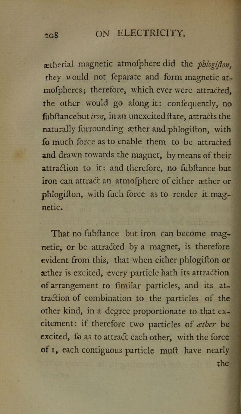 ^o8 aethcrial magnetic atmofphere did the phlogijioii, they would not feparate and form magnetic at- mofpheres; therefore, which ever were attradied, the other w^ould go along it: confequently, no fubftancebut/Vw/, in an unexcited ftate, attradlsthe naturally furrounding asther and phlogifton, with fo much force as to enable them to be attracled and drawn towards the magnet, by means of their attraction to it: and therefore, no fubflance but iron can attraCl an atmofphere of either aether or phlogifton, with fuch force as to render it mag- netic. That no fubftance but iron can become mag- netic, or be attracted by a magnet, is therefore evident from this, that when either phlogifton or aether is excited, every particle hath its attraction of arrangement to fimilar particles, and its at- traction of combination to the particles of the other kind, in a degree proportionate to that ex- citement: if therefore two particles of <ether be excited, fo as to attraCt each other, wnth the force of I, each contiguous particle muft have nearly the