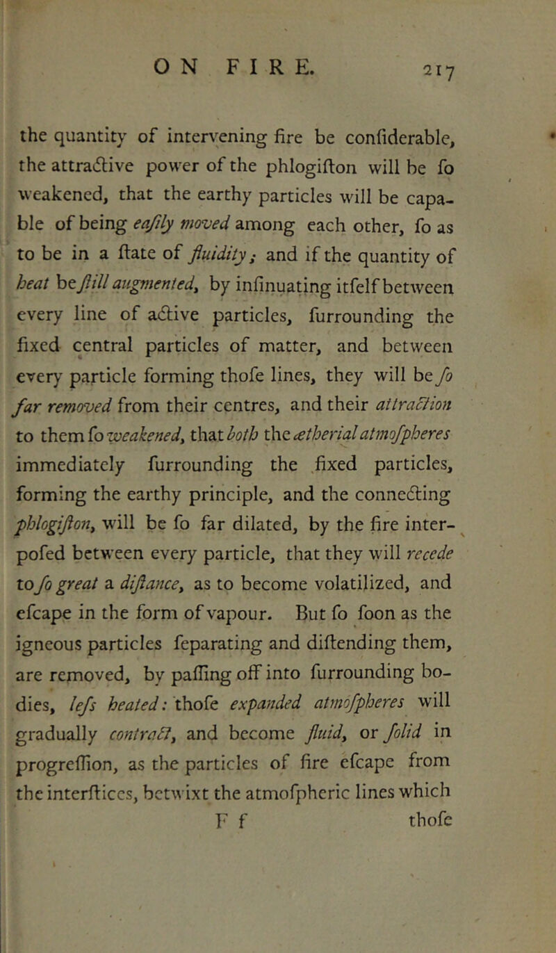 the quantity of intervening fire be confiderable, the attradive power of the phlogifton will be fo weakened, that the earthy particles will be capa- ble of being eafily moved among each other, fo as to be in a Rate of fluidity; and if the quantity of heat bey?/// augmented^ by infinuating itfelf between every line of adive particles, furrounding the fixed central particles of matter, and between every particle forming thofe lines, they will be fo far removed from their centres, and their aitraciion to x}aQ.m.^oweakenedy thsitboth t\\(tcetherialatmofpheres immediately furrounding the fixed particles, forming the earthy principle, and the conne6ting phlogiflony will be fo far dilated, by the fire inter- ^ pofed between every particle, that they will recede to fo great a diflancey as to become volatilized, and efcape in the form of vapour. But fo foon as the igneous particles feparating and diflending them, are removed, by palling off into furrounding bo- dies, lefs heated: thofe expanded atmofpheres will gradually contrary and become fluidy or foltd in progreflion, as the particles of lire efcape from the interfticcs, betwixt the atmofpheric lines which F f thofe