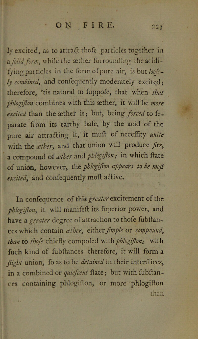 ly excited, as to attraiEi; thofe particles together in v^Jolidforniy while the aether furrounding theacidi- fyingparticles in the fcrmofpiire air, is.h\itloofc- ly combined^ and confequently moderately excited; therefore, ’tis natural to fuppofe, that when that phbgifion combines with this aether, it will be more excited than the aether is; but, being forced to fe- parate from its earthy bafe, by the acid of the pure air attradling it, it muft of necellity unite with the tether^ and that union will produce fire^ a compound of tether and pblogifon; in which Hate of union, however, the phlogifion appears to be mofi excited, and confequently mod: adlive. In confequence of this greater eyicii^mtnz of the phlogifion, it will manifeft its fuperior power, and have a greater degree of attradlion to thofe fubflan- ces which contain tether, tiihtr fmple or compound, than to thofe chiefly compofed phlogifion; with fuch kind of fubftances therefore, it will form a flight union, fo as to be detained in their interftices, in a combined or quiefeent date; but with fubftan- ccs containing phlogifton, or more phlogifton than