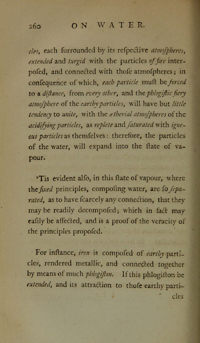 cles, each furroundcd by its rcfpcdlivc atmofphercs^ extended and turgid with the particles of fire inter- pofcd, and conneded with thofe atmofpheres; in confequence of which, each particle muft be forced to a diftance^ from every other^ and thtphlogifiic fieiy atmofphere of the earthy particle will have but little tendency to unite^ with the (etherial atmofpheres of the acidifying particles y as replete znA faturated W’ith igne- ous particles as themfelves: therefore, the particles of the water, will expand into the ftate of va- pour. *Tis evident alfo, in this ftate of vapour, where xht fixed principles, compofmg water, are fo fepa- ratedy as to have fcarcely any connexion, that they may be readily decompofed; which in fad may cafily be affeded, and is a proof of the veracity of , the principles propofed. * For inftance, iron is compofed of earthy parti- cles, rendered metallic, and conneded together O by means of much pblogifton. If this phlogifton be extendedy and its attradion to thofe earthy parti- cles