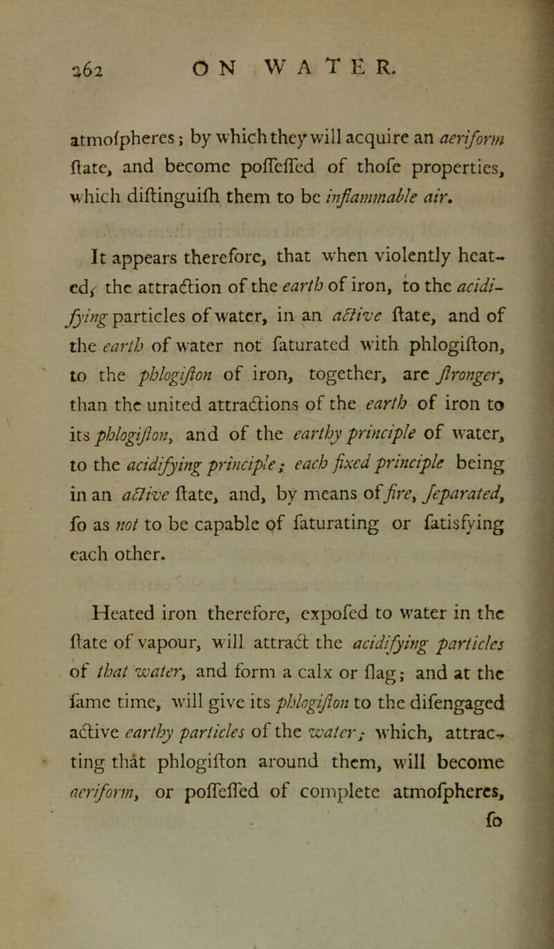 atmofpheres; by which they will acquire an aeriform Rate, and become poffelTed of thofe properties, which diftinguifh them to be inflammable air. It appears therefore, that when violently heat- cd( the attraflion of the earlb of iron, to the acidic flying particles of water, in an a^ive Rate, and of the earlh of water not faturated with phlogifton, to the phlogiflon of iron, together, arc flronger, than the united attractions of the earth of iron to its phlogiflony and of the earthy principle of water, \.o acidifying principle; each fixed principle being in an adlive Rate, and, by means offire^ fleparated, fo as not to be capable of faturating or fatisfying each other. Heated iron therefore, expofed to water in the Rate of vapour, w ill attradl the acidifying particles of that watery and form a calx or flag; and at the fame time, will give its pblogiflon to the difengaged active earthy particles of the water; which, attract ting that phlogiRon around them, will become aeriforniy or polTelfed of complete atmolphercs, fo