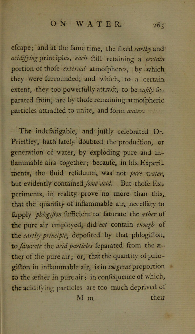 cfcapc; and at the fame time, the fixed earthy and’ acidifying pvinciYilcs, each ftill retaining a certain portion of thofe external atmofpheres, by -which they • were furrounded, and which, to a certain, extent, they too powerfully attract, to be eajily fe- parated from, are by thofe remaining atmofpheric particles attracted to unite, and form veater. The indefatigable, and ju'ftly celebrated Dr. Prieftley, hath lately doubted the produdion, or generation of Water, by exploding pure and in- flammable airs together; becaufe, in his Experi- ments, the fluid refiduum, was not pure watery but evidently contained fame acid. But thofe Ex- periments, in reality prove no more than this,^ that the quantity of inflammable air, necelfary to fupply phlogijion fufficient to faturate the ether of the pure air employed, did not contain enough of the earthy principlcy depofited by that phlogifton, to faturate the acid particles feparated from the ae- ther of the pure air; or, that the quantity of phlo- giflon in inflammable air, is in too great proportion to the aether in pure air; in confequence of which, the acidif/ing particles are too much deprived of M m thetr