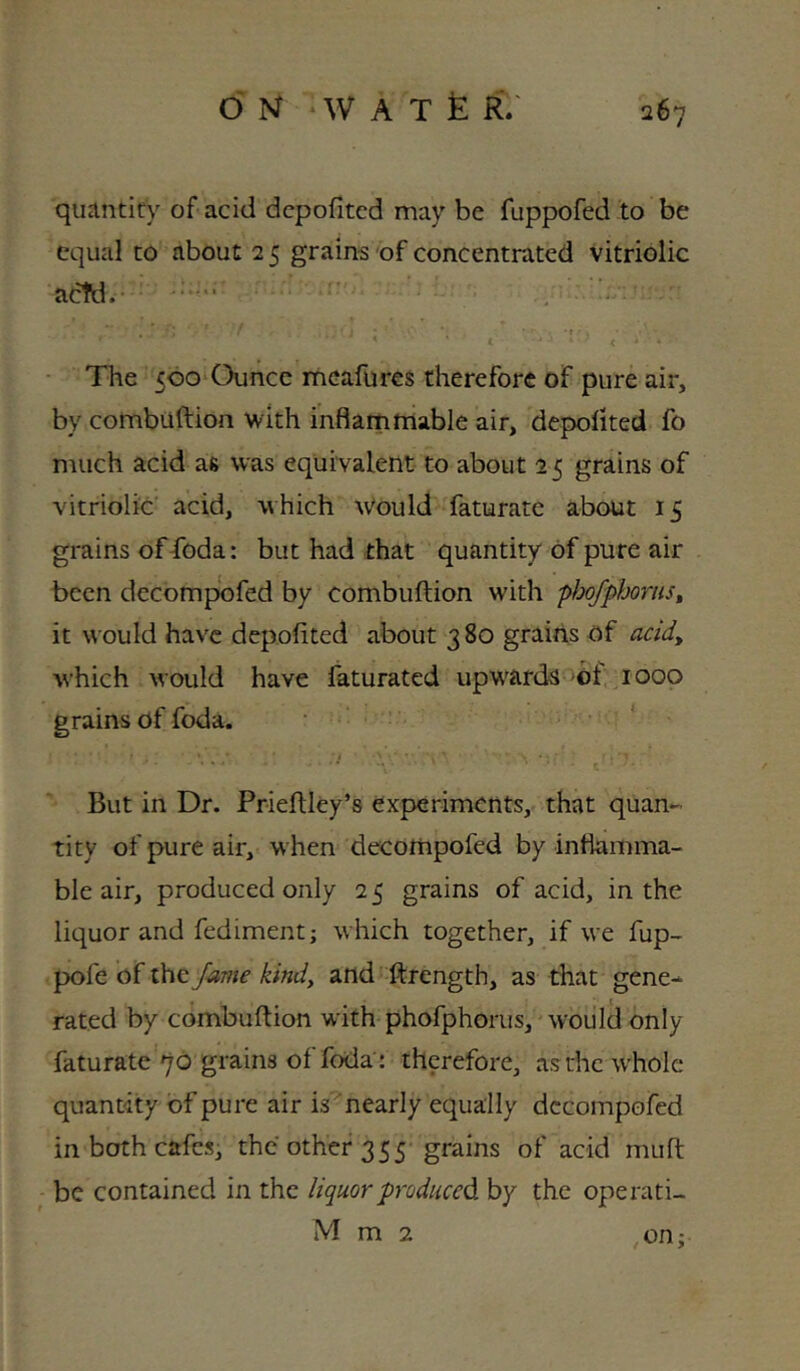 quantity of acid dcpofitcd may be fuppofed to be equal to about 2 5 grains of concentrated vitriolic act'd. The 500 Ounce meafures therefore of pure air, by combuftion with inflammable air, depolited fo much acid as was equivalent to about 2 5 grains of vitriolic' acid, which Would faturate about 15 grains of foda: but had that quantity of pure air been decompofed by combuftion with phofphoruSt it would have depofited about 3 80 grains of acid, which would have faturated upwards >ot 1000 grains of foda. ' But in Dr. Prieftley’s experiments, that quan- tity of pure air, when decompofed by inflamma- ble air, produced only 2 5 grains of acid, in the liquor and fediment; which together, if we fup- pofe of the fame kind, and ftrength, as that gene-^ rated by combuftion with phofphorus, wouldonly faturate 70 grains of foda : therefore, asthcwbolc quantity of pure air is^nearly equally decompofed in both cafes, the other 355 grains of acid muft be contained in the liquor produced by the operati- M m 2 on;