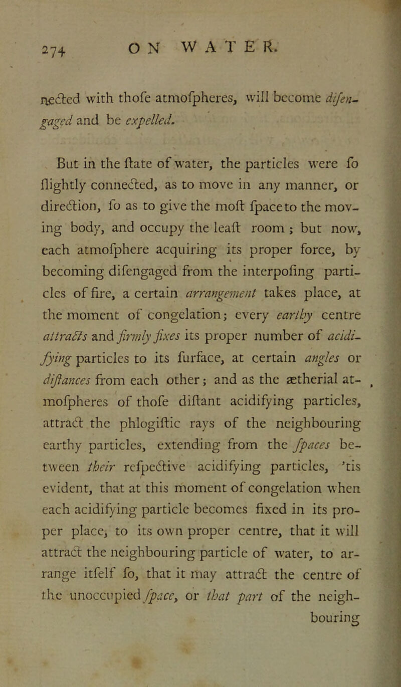 27+ aecfted with thofe atmofpheres, will become dijen^ gaged and be expelled. But in the Hate of water, the particles were fo nightly connedled, as to move in any manner, or diredtion, fo as to give the moft fpaceto the mov- ing body, and occupy the lead: room ; but now, each atmofphere acquiring its proper force, by « becoming difengaged from the interpofing parti- cles of fire, a certain arrangement takes place, at the moment of congelation; every earthy centre attradis 2indi firmly fixes proper number of acidi- fying particles to its furface, at certain angles or difiances from each other; and as the astherial at- , mofpheres of thofe diftant acidifying particles, attract the phlogiftic rays of the neighbouring earthy particles, extending from the /paces be- tween their refpedlive acidifying particles, ’tis evident, that at this moment of congelation when each acidifying particle becomes fixed in its pro- per place, to its own proper centre, that it \vill attract the neighbouring particle of water, to ar- range itfelf fo, that it may attrad the centre of the unoccupied /p;?cc, or that part of the neigh- bouring