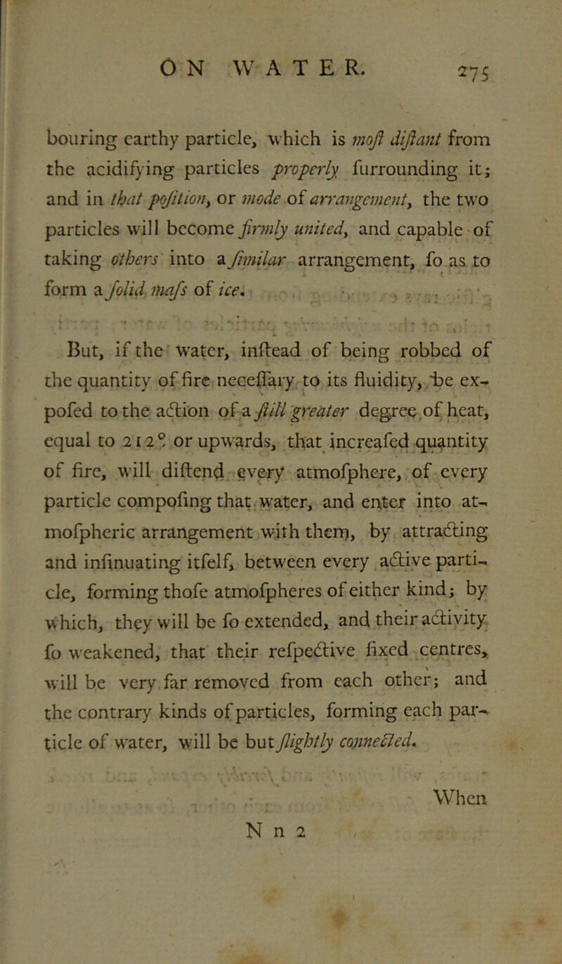 bourlng earthy particle, which is moji dijiant from the acidifying particles properly, furrounding it; and in th^t pojilioriy or mode of arrangementy the two particles will become jir7nly unitedy and capable-of taking others into Oifimilar arrangement, fo.as to form aJolid majs of /V<?. ; • . ^ ' I But, if the water, inftead of being robbed of the quantity of fire necefTary to its fluidity, Ee ex- pofed totheadlion qi 2, ftill greater degree of heat, equal to 212° or upwards, that increafed quantity of fire, will diftend every atmofphere,;of every particle compofing that.water, and enter into at- mofpheric arrangement with then), by attradling and infinuating itfelf, between every adlive parti- cle, forming thofe atmofpheres of either kind; by w hich, they will be fo extended, and their activity fo weakened, that their refpedlive fixed centres,, will be very far removed from each other; and the contrary kinds of particles, forming each patv tide of w-ater, wall be butJlightly co)inedled. When N n 2