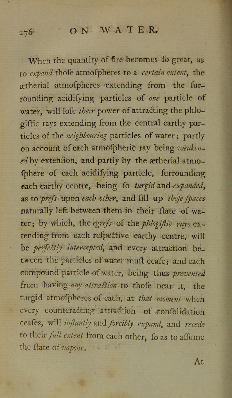 276- When the quantity of fire becomes fo great, as to expand thofe atmofpheres to a certain extenty the aetherial atmofpheres 'extending from the fur- rounding acidifying particles of one particle of water, will lofe their power of attra<fling the phlo- giftic rays extending from the central earthy par- ticles of the neighbouring particles of water; partly on account of each atmbfpheric ray being weaken- e'd by extenfion, and partly by the aetherial atmo- fphere of each acidifying particle, furrounding each caithy centre, being fo turgid and expanded^ as toy>r(^<upon each othery and fill up ihqfe/paces naturally left between them in their Hate of wa- ter; by which, the of x\\t phlogi/ic ex- tending from each refpedive earthy -centre, will be perfeBly inierceptedy and every attradfion be- tween the particles of water mu ft ceafe; and each compound particle of water, being thus prercentcd from having any attraBion to thofe near it, the turgid atmofpheres of each, at that moment when every counteradling attraction of confolidation ceafes, will injlantly and forcibly expandy and recede to xh.Q.\v full extent from each other, fo as to alfume the ftate of vapour. At