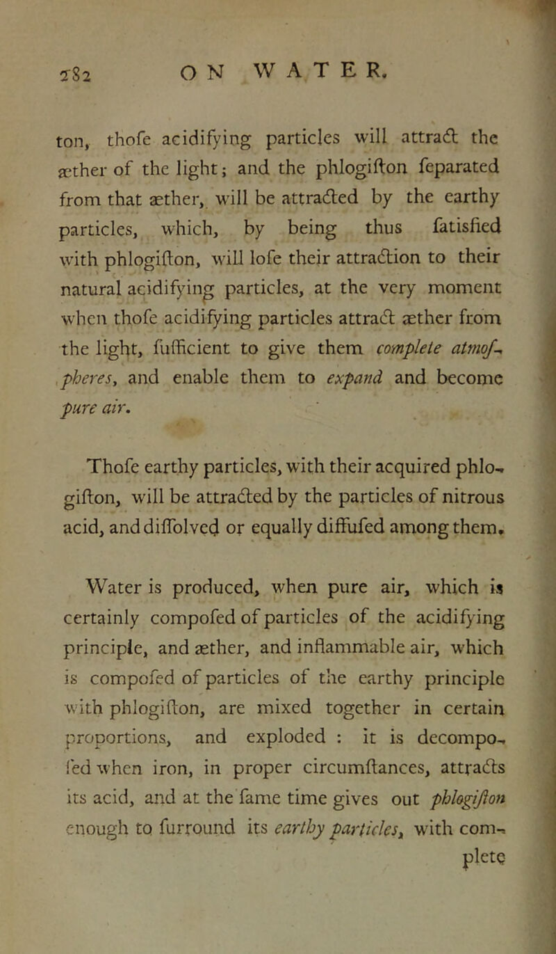 ton, thofe acidifying particles will attradl the aether of the light; and the phlogifton feparated from that aether, will be attracted by the earthy particles, which, by being thus fatisfied with phlogifton, will lofe their attradtion to their natural acidifying particles, at the very moment when thofe acidifying particles attradl aether from the light, fufficient to give them complete atmoj-, ,pheres, and enable them to expand and become pure air. Thofe earthy particles, with their acquired phlo- gifton, will be attradled by the particles of nitrous acid, anddilTolved or equally diffufed among them. Water is produced, when pure air, which is certainly compofed of particles of the acidifying principle, and aether, and inflammable air, which is compofed of particles of the earthy principle with phlogifton, are mixed together in certain proportions, and exploded : it is decompo-, fed when iron, in proper circumftances, attradls its acid, and at the fame time gives out phhgijion enough to furround its earthy particles^ with com-, pletQ