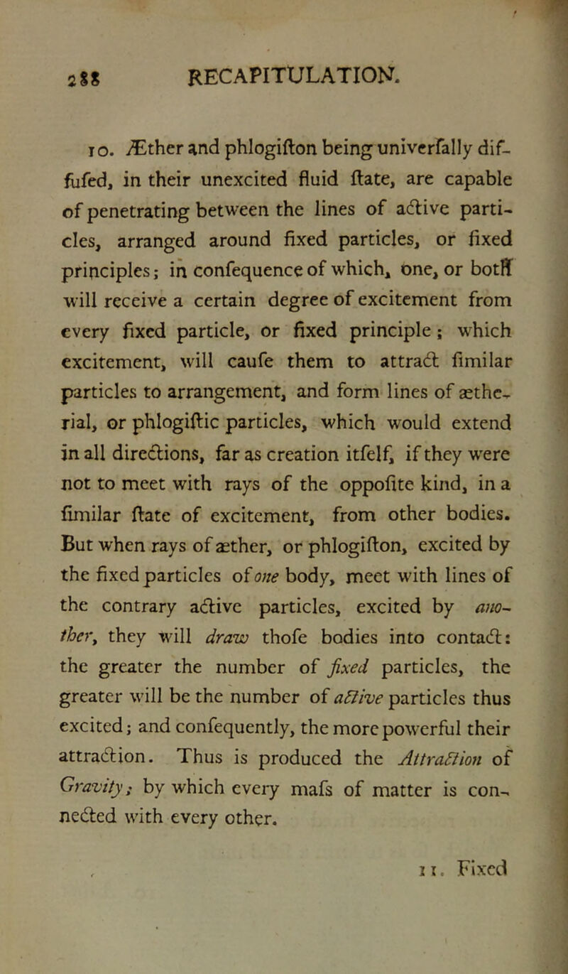 I o. iT^ther and phlogifton being univcrfally dif- fiifed, in their unexcited fluid ftate, are capable of penetrating between the lines of acflive parti- cles, arranged around fixed particles, or fixed principles; in confequence of which, one, or botflf will receive a certain degree of excitement from every fixed particle, or fixed principle; which excitement, will caufe them to attradl fimilar particles to arrangement, and form lines of aethc- rial, or phlogifiic particles, which would extend in all diredions, far as creation itfelfi if they were not to meet with rays of the oppofite kind, in a fimilar ftate of excitement, from other bodies. But when rays of aether, or phlogifton, excited by the fixed particles of one body, meet with lines of the contrary adlive particles, excited by ano~ /her, they will draw thofe bodies into contadl: the greater the number of fixed particles, the greater will be the number of a^ive particles thus excited; and confequently, the more powerful their attradlion. Thus is produced the Attradiion of Gravity: by which every mafs of matter is con- nedted with every other. , 21. Fixed