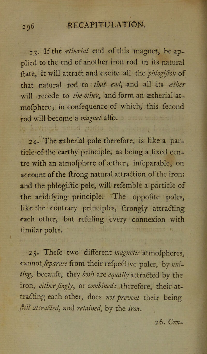 23. If the tetherial end of this magnet, be ap- plied to the end of another iron rod in its natural Hate, it will attrad: and excite all the phlogijion of that natural rod to that end^ and all its ather will recede to the other^ and form an aethcrial at- mofphcre; in confequence of which, this fecond rod will become a magnet alfo. 24. The aetherial pole therefore, is like a par- ticle of the earthy principle, as being a fixed cen- tre with an atmofphere of aether; infeparable, on account of the flrong natural attradion of the iron: and the phlogiftic pole, will rcfemble a particle of the acidifying principle. The oppofite poles, like the contrary principles, firongly attrading each other, but refufmg every connexion with fimilar poles. ' 25. Thefe two different atmofpheres, cannot Jeparate from their refpedive poles, by uni- ting^ becaufe, they both are equally attraded by the iron, eitherfingly, ox combined: therefore, their at- trading each other, does not prevent their being jVdl attrabJed, and retained, by the iron.