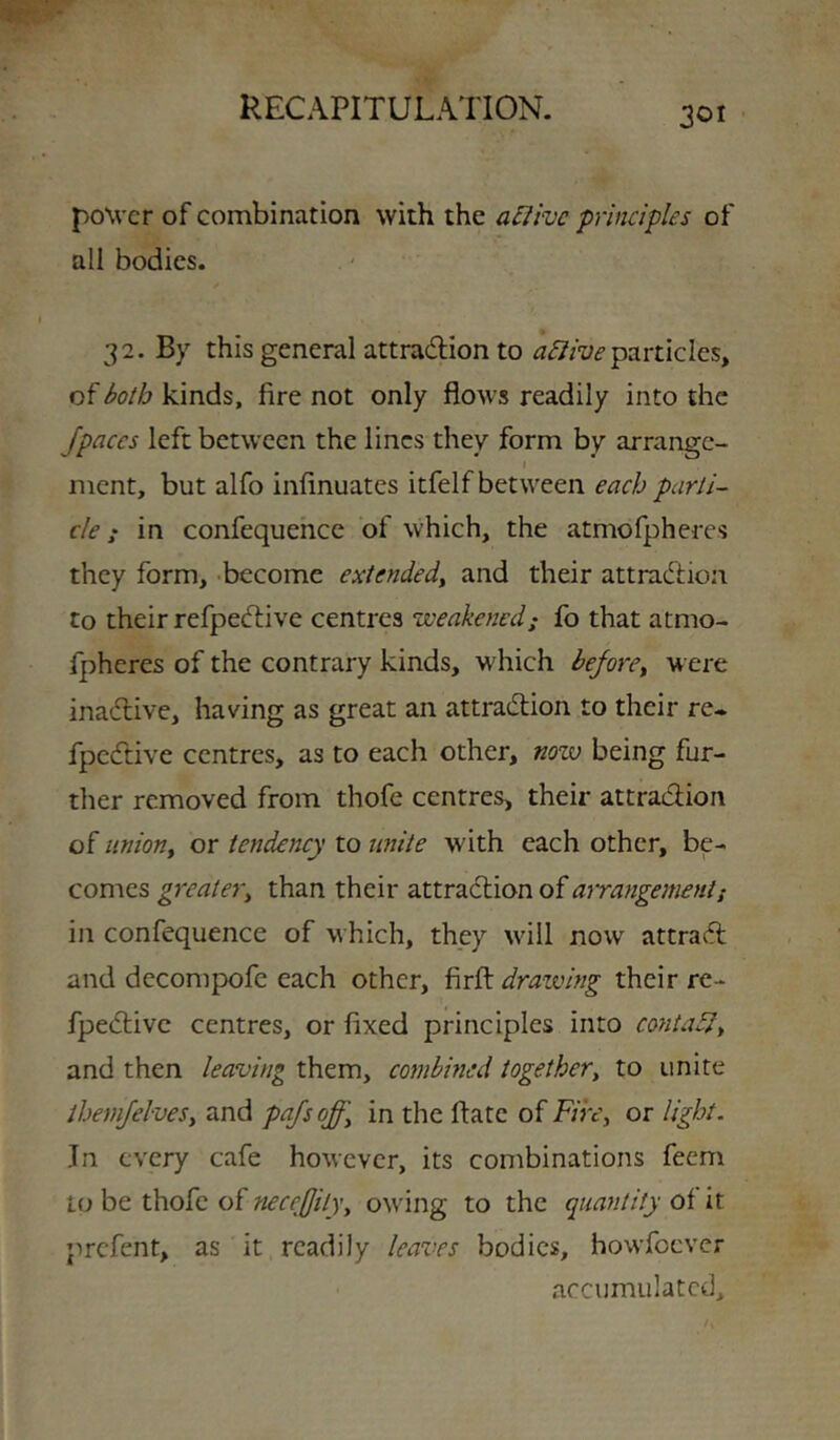 power of combination with the aHive principles of all bodies. 32. By this general attradlion to particles, of both kinds, fire not only flows readily into the /paces left between the lines they form by arrange- I ment, but alfo infinuates itfelf between each parti- cle ! in confequehcc of which, the atmofpheres they form, -become extende/ and their attraeftion to their refpedlive centres weakened; fo that atmo- fpheres of the contrary kinds, which be/ore^ were inadive, having as great an attradion to their re- fpedive centres, as to each other, now being fur- ther removed from thofe centres, their attradion oi uniony ox tendency lo unite with each other, be- comes greatery than their attradion of arra^igement; in confequence of which, they \vill now attrad and decompofe each other, firfl: drawing their re- fpedivc centres, or fixed principles into coyita5ly and then leaving them, combined together, to unite ihemjelves, and pajsoff, in the ftate of Fire, or light. In every cafe however, its combinations feem to be thofe of necejjity, owing to the quantity of it prefent, as it readily leaves bodies, howfoever accumulated.