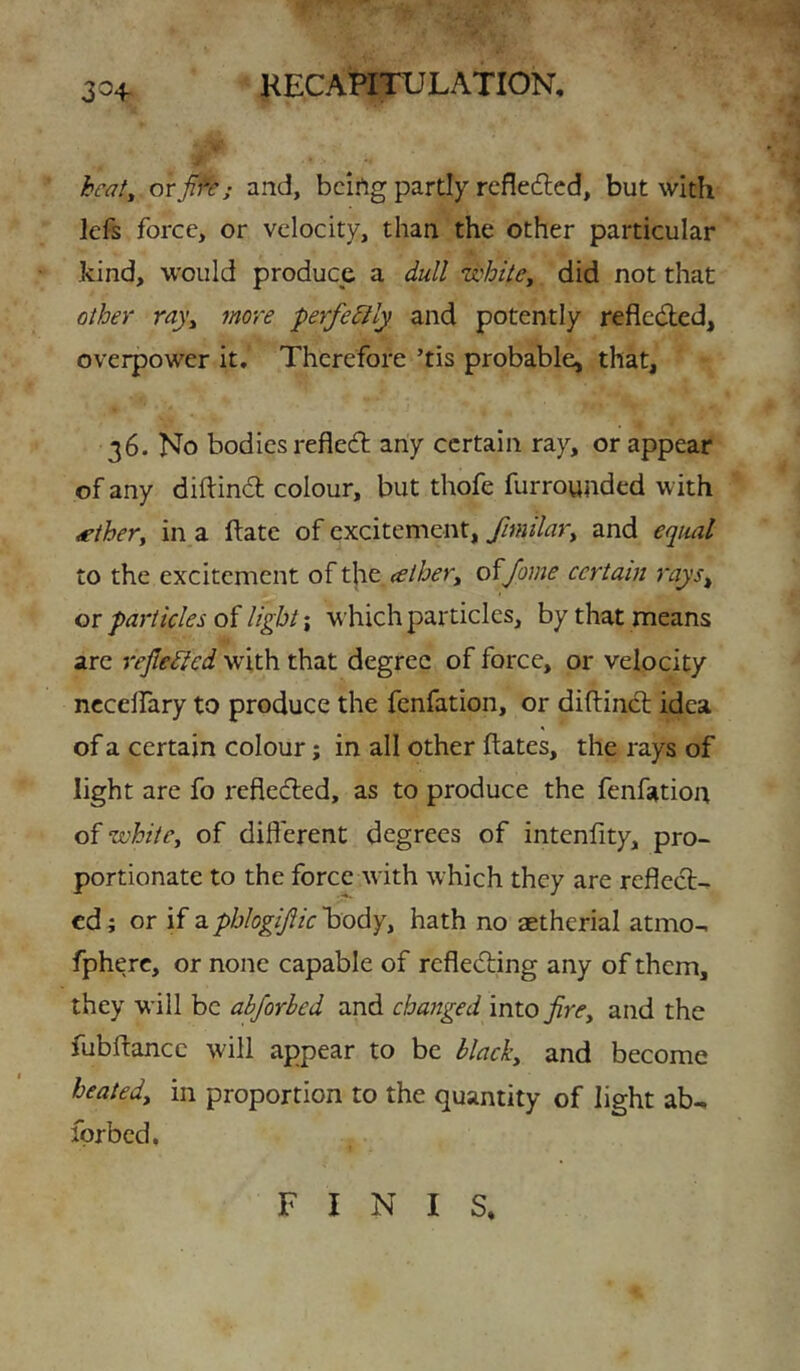 3^4- fr beaf, or J^e; and, bcirtg partly rcflecflcd, but with lefs force, or velocity, than the other particular kind, would produce a dull 'whitCy did not that other rayy more perfectly and potently reflcdled, overpower it. Therefore ’tis probable, that, 36. No bodies refle6l any certain ray, or appear of any diftind colour, but thofe furrounded with ^thery in a ftate of excitement, fimilary and equal to the excitement of the, <eihery of/ome certain rays^ or particles of light \ w’hich particles, by that means arc reflected with that degree of force, or velocity nccelfary to produce the fenfation, or diftincl idea of a certain colour; in all other hates, the rays of light are fo refleded, as to produce the fenfation of whitCy of different degrees of intenfity, pro- portionate to the force with which they are reflect- ed; or if 2.phlogiftic'hodyy hath no aetherial atmo- fpherc, or none capable of refleding any of them, they will be abjorhed and changed into firCy and the fubftance will appear to be blacky and become beatedy in proportion to the quantity of light ab^ fprbcd. FINIS,