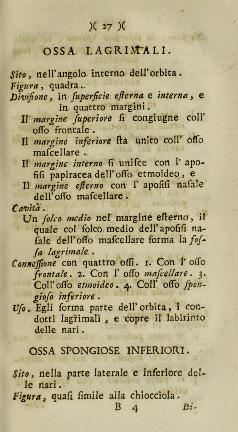 OSSA LAGRRNTALI. Sito, nell’angolo interno dell’orbita. Figura, quadra... Divifione, in fuperficìe eflerna e intima, e in quattro margini. Il margini fuperiore fi congiugne coll ofifo frontale . Il margini inferiore Ila unito coll’ offo mafcellare .. Il margine interno fi umfce con I’ apo- fifi papiracea dell’ofifo etmoideo ; e Il margine ejlerno con 1’ apofifi nafale dell’ofifo mafcellare. Cavita. Un folco medio nel margine eflerno, il quale col folco medio dell’apofifi na- fale dell’ ofifo mafcellare forma la /<>/- fa lacrimale . Connejftone con quattro odi. i. Con 1’ otto frontale. 2. Con 1’ ofifo mafcellare. 3. Coll’ofifo etmoideo.. 4. Coll’ ofifo fpon- giofo inferiore. Ufo. Egli forma parte dell’orbita, ! con- dotti lagrimali , e copre il labirinto delle nari. OSSA SPONGIOSE INFERIORI. Sito, nella parte laterale e inferiore del- le nari. Figura, quali limile alla chiocciola.
